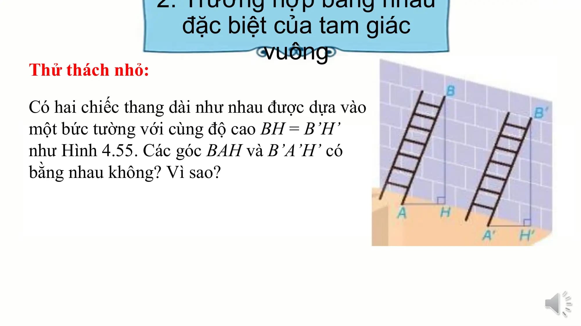 2. Trường hợp bằng nhau
 đặc biệt của tam giác
 vuông
Thử thách nhỏ:

Có hai chiếc thang dài như nhau được dựa vào
một bức tường với cùng độ cao BH = B’H’
như Hình 4.55. Các góc BAH và B’A’H’ có
bằng nhau không? Vì sao?