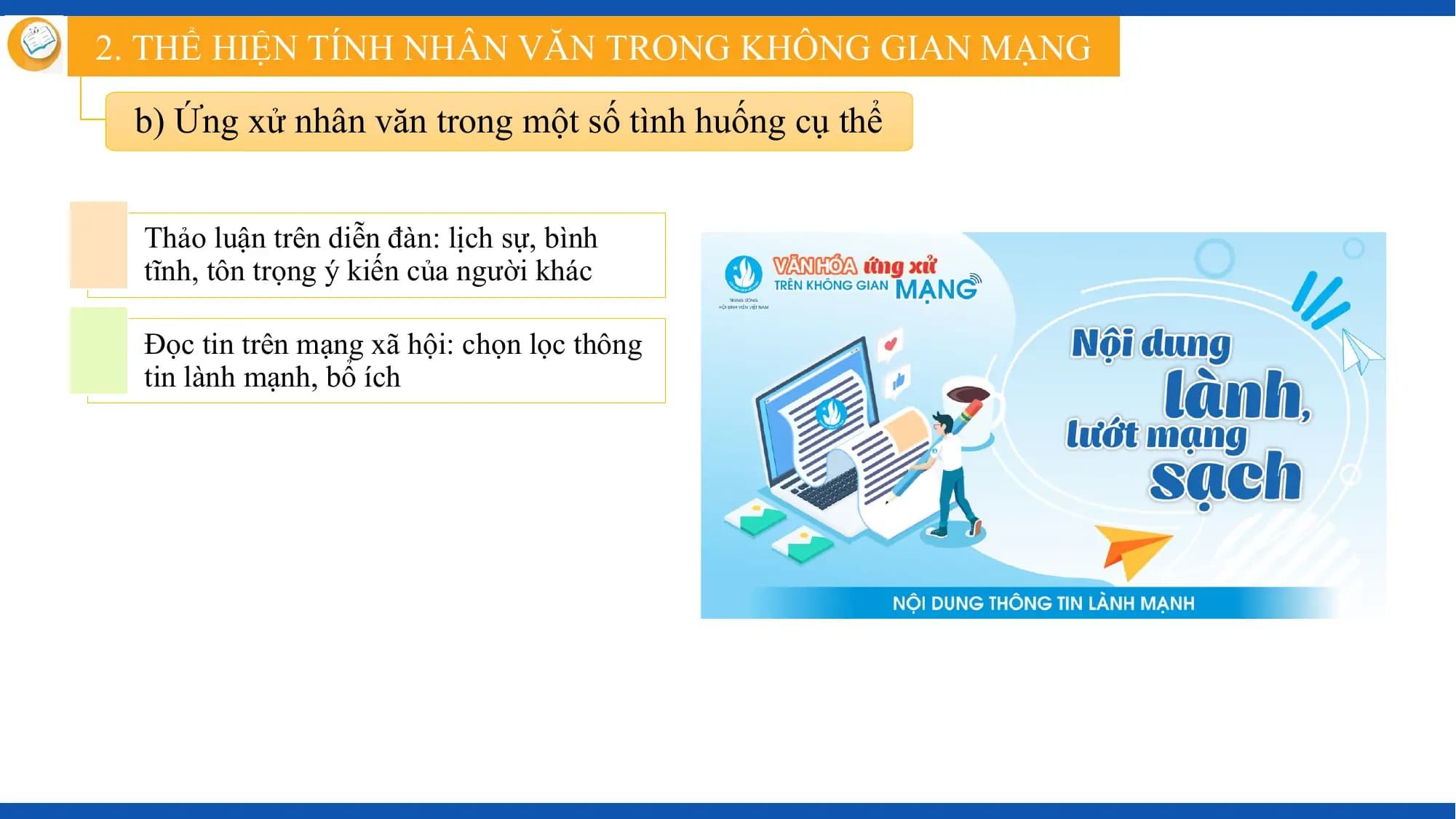 2. THỂ HIỆN TÍNH NHÂN VĂN TRONG KHÔNG GIAN MẠNG

 b) Ứng xử nhân văn trong một số tình huống cụ thể

 Thảo luận trên diễn đàn: lịch sự, bình
 tĩnh, tôn trọng ý kiến của người khác

 Đọc tin trên mạng xã hội: chọn lọc thông
 tin lành mạnh, bổ ích