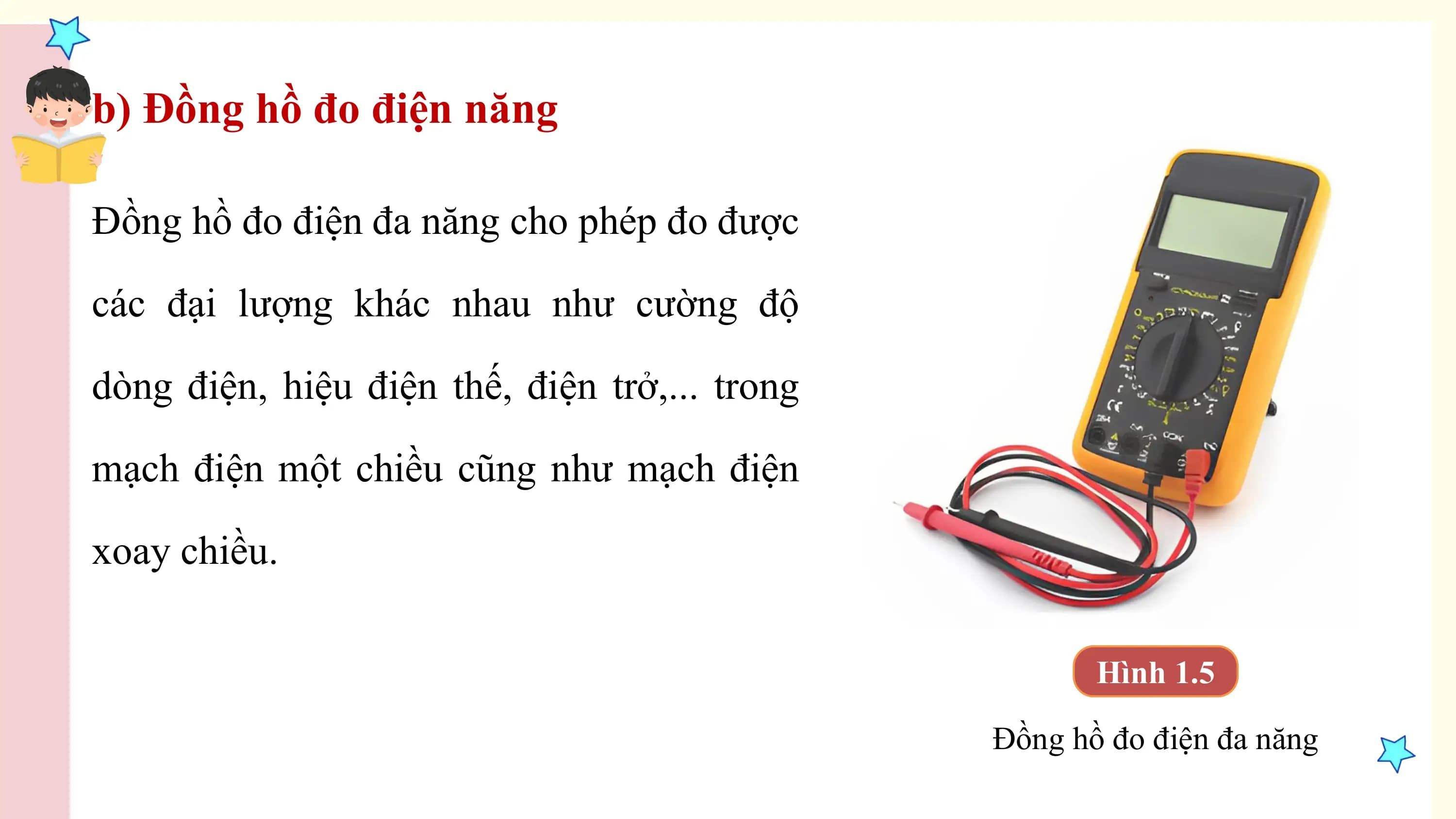 b) Đồng hồ đo điện năng

Đồng hồ đo điện đa năng cho phép đo được

các đại lượng khác nhau như cường độ

dòng điện, hiệu điện thế, điện trở,... trong

mạch điện một chiều cũng như mạch điện

xoay chiều.

 Hình 1.5

 Đồng hồ đo điện đa năng