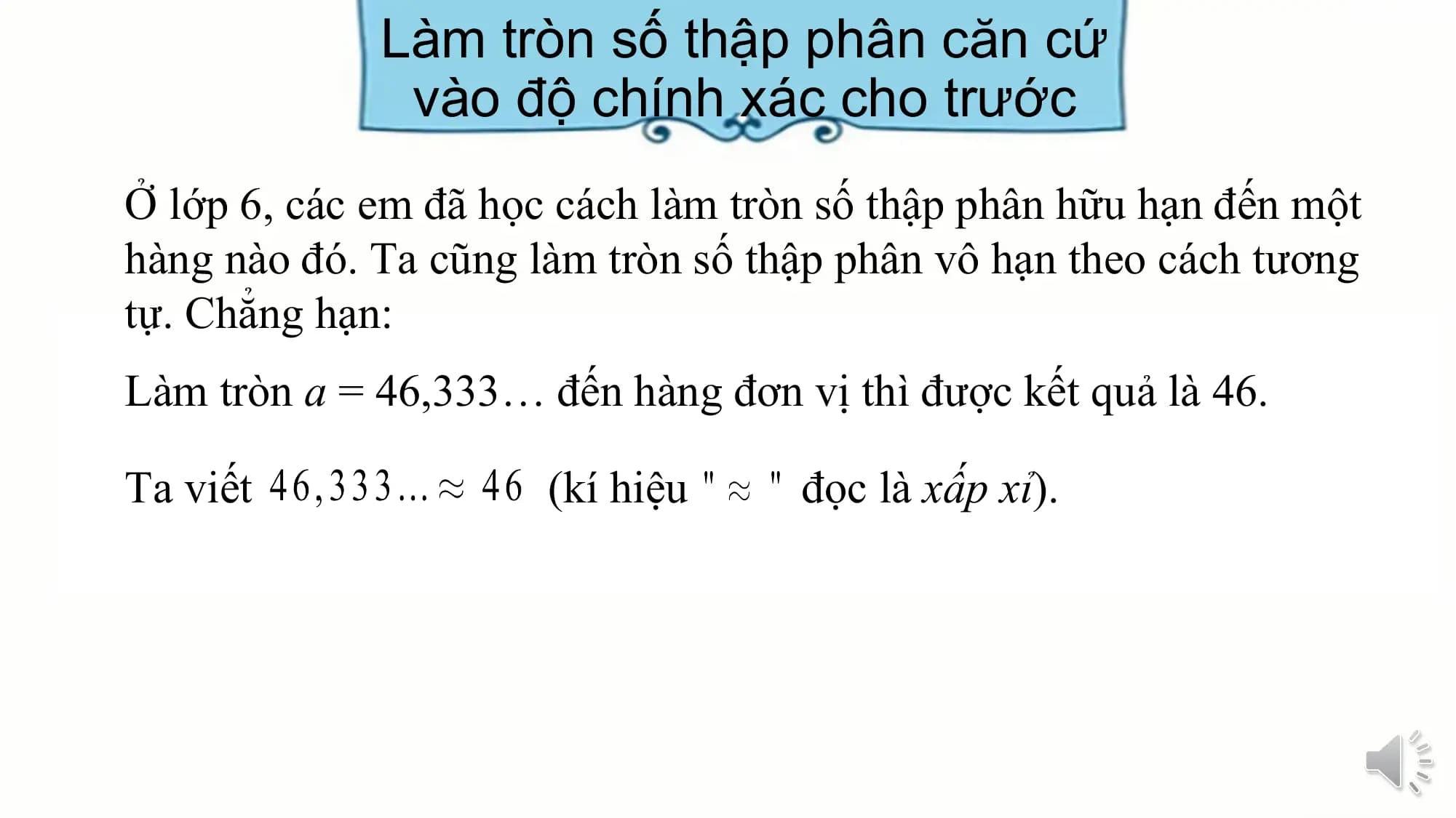 Làm tròn số thập phân căn cứ
 vào độ chính xác cho trước
Ở lớp 6, các em đã học cách làm tròn số thập phân hữu hạn đến một
hàng nào đó. Ta cũng làm tròn số thập phân vô hạn theo cách tương
tự. Chẳng hạn:
Làm tròn a = 46,333… đến hàng đơn vị thì được kết quả là 46.

Ta viết (kí hiệu đọc là xấp xỉ).
