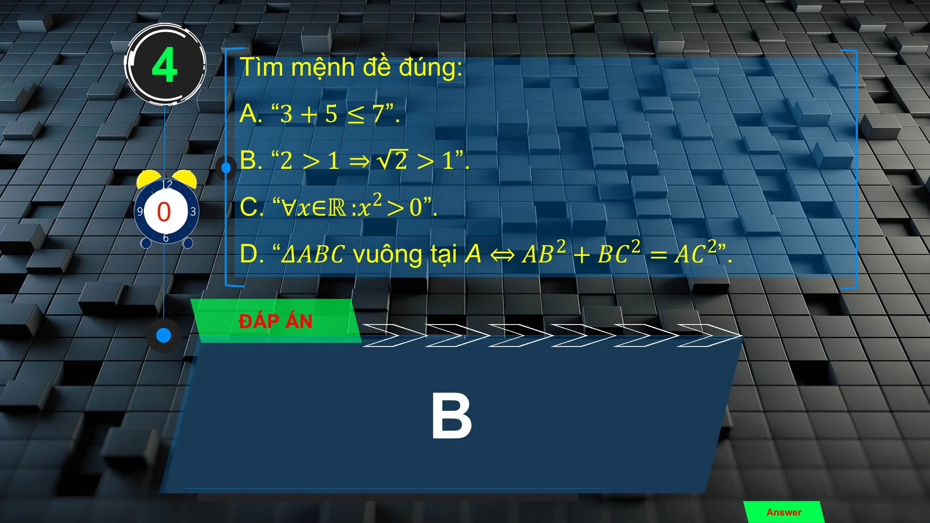 4 Tìm mệnh đề đúng:
 A. “3 + 5 ≤ 7”.
 B. “2 > 1 ⇒ 2 > 1”.
 2
3
0
4
81
 9
 7
 2
 5
10
 6 C. “∀𝑥∈ℝ :𝑥 > 0”.
 2 2 2
 D. “𝛥𝐴𝐵𝐶 vuông tại A ⇔ 𝐴𝐵 + 𝐵𝐶 = 𝐴𝐶 ”.

 ĐÁP ÁN

 B
 Answer