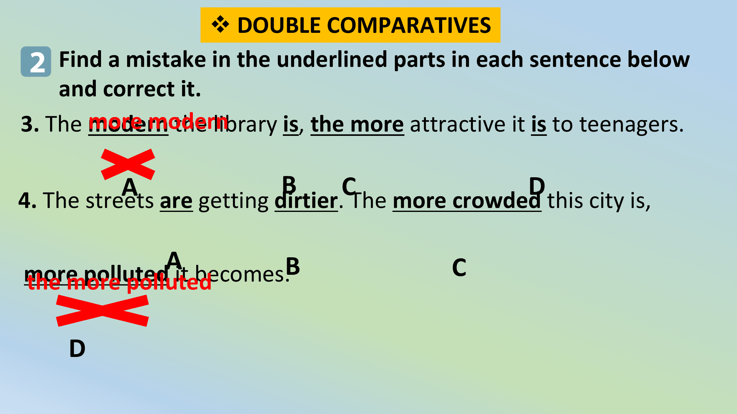 v DOUBLE COMPARATIVES
 2 Find a mistake in the underlined parts in each sentence below
 and correct it.
 more modern
3. The modern the library is, the more attractive it is to teenagers.

 A B C D
4. The streets are getting dirtier. The more crowded this city is,

 A
more polluted it becomes.B C
the more polluted

 D