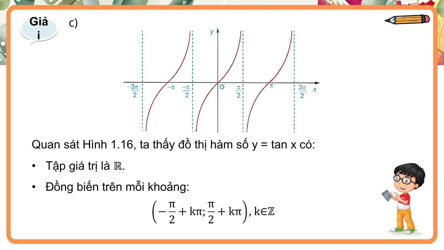 Giả c)
 i

Quan sát Hình 1.16, ta thấy đồ thị hàm số y = tan x có:
• Tập giá trị là ℝ.
• Đồng biến trên mỗi khoảng:
 π π
 − + kπ; + kπ , k∈ℤ
 2 2