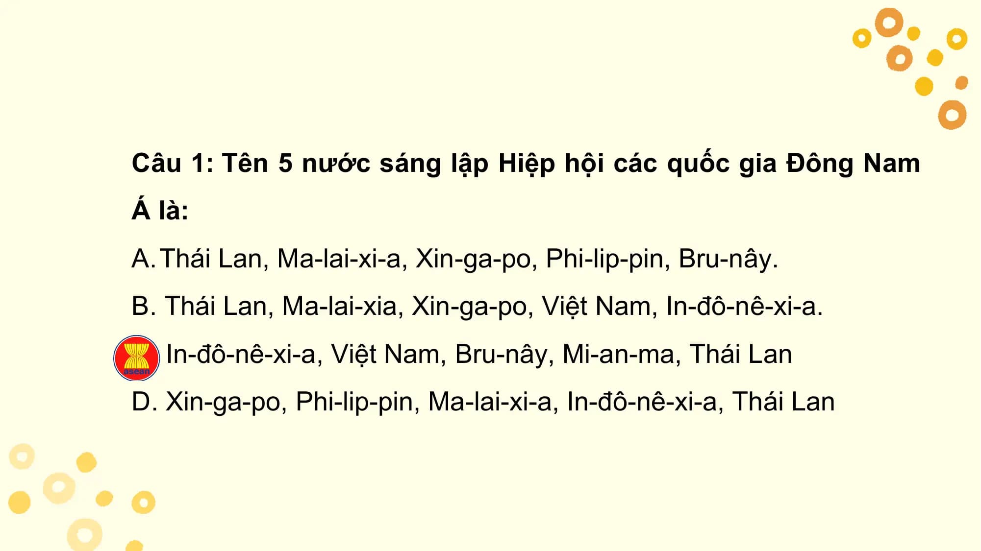 Câu 1: Tên 5 nước sáng lập Hiệp hội các quốc gia Đông Nam
Á là:
A.Thái Lan, Ma-lai-xi-a, Xin-ga-po, Phi-lip-pin, Bru-nây.
B. Thái Lan, Ma-lai-xia, Xin-ga-po, Việt Nam, In-đô-nê-xi-a.
C. In-đô-nê-xi-a, Việt Nam, Bru-nây, Mi-an-ma, Thái Lan
D. Xin-ga-po, Phi-lip-pin, Ma-lai-xi-a, In-đô-nê-xi-a, Thái Lan