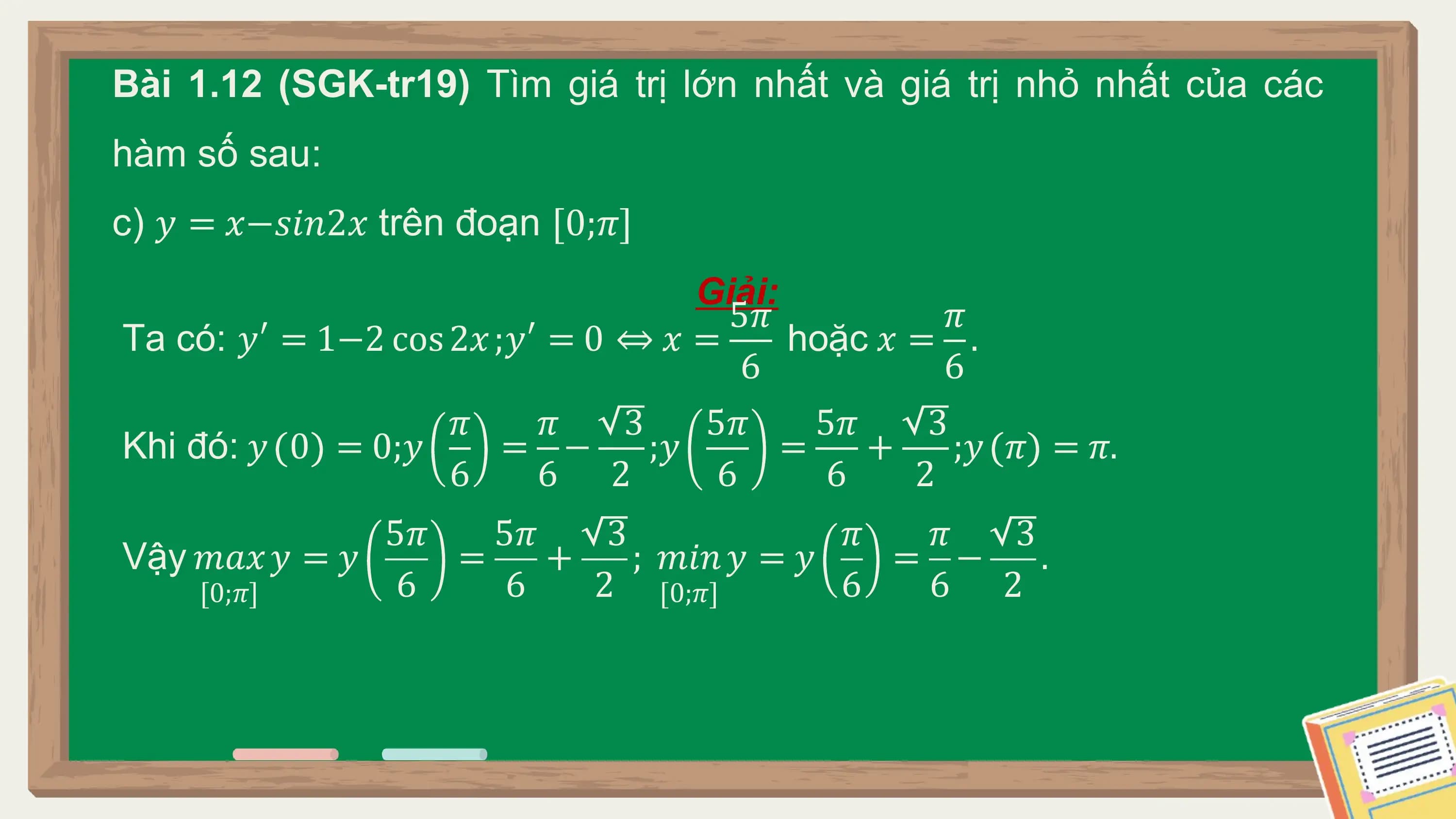 Bài 1.12 (SGK-tr19) Tìm giá trị lớn nhất và giá trị nhỏ nhất của các
hàm số sau:
c) 𝑦 = 𝑥−𝑠𝑖𝑛2𝑥 trên đoạn [0;𝜋]
 Giải:
 5𝜋 𝜋
Ta có: 𝑦′ = 1−2 cos 2𝑥 ;𝑦′ = 0 ⇔ 𝑥 = hoặc 𝑥 = .
 6 6
 𝜋 𝜋 3 5𝜋 5𝜋 3
Khi đó: 𝑦 0 = 0;𝑦 = − ;𝑦 = + ;𝑦 𝜋 = 𝜋.
 6 6 2 6 6 2
 5𝜋 5𝜋 3 𝜋 𝜋 3
Vậy 𝑚𝑎𝑥 𝑦 = 𝑦 = + ; 𝑚𝑖𝑛 𝑦 = 𝑦 = − .
 [0;𝜋] 6 6 2 [0;𝜋] 6 6 2