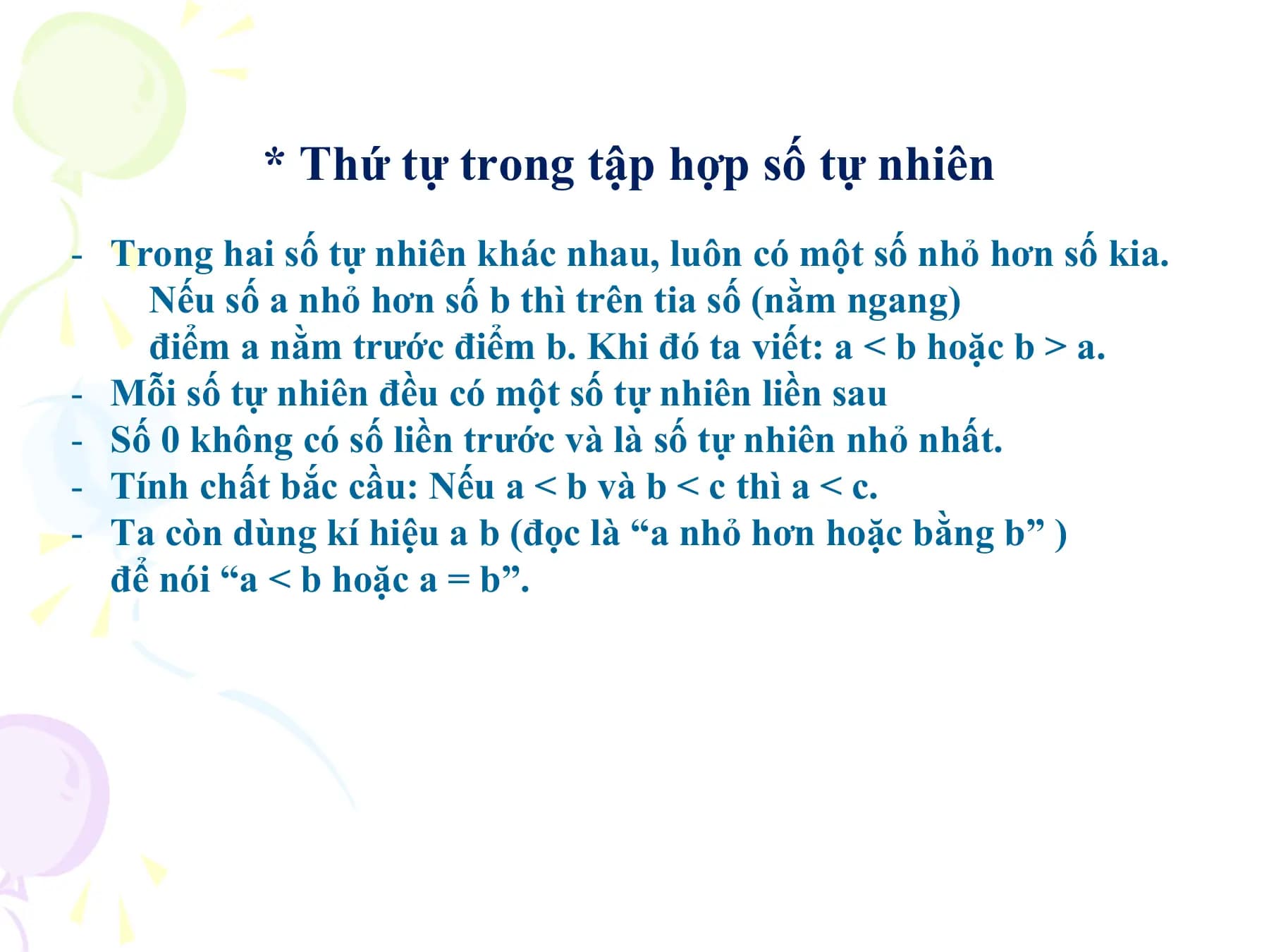 * Thứ tự trong tập hợp số tự nhiên
- Trong hai số tự nhiên khác nhau, luôn có một số nhỏ hơn số kia.
 Nếu số a nhỏ hơn số b thì trên tia số (nằm ngang)
 điểm a nằm trước điểm b. Khi đó ta viết: a < b hoặc b > a.
- Mỗi số tự nhiên đều có một số tự nhiên liền sau
- Số 0 không có số liền trước và là số tự nhiên nhỏ nhất.
- Tính chất bắc cầu: Nếu a < b và b < c thì a < c.
- Ta còn dùng kí hiệu a b (đọc là “a nhỏ hơn hoặc bằng b” )
 để nói “a < b hoặc a = b”.