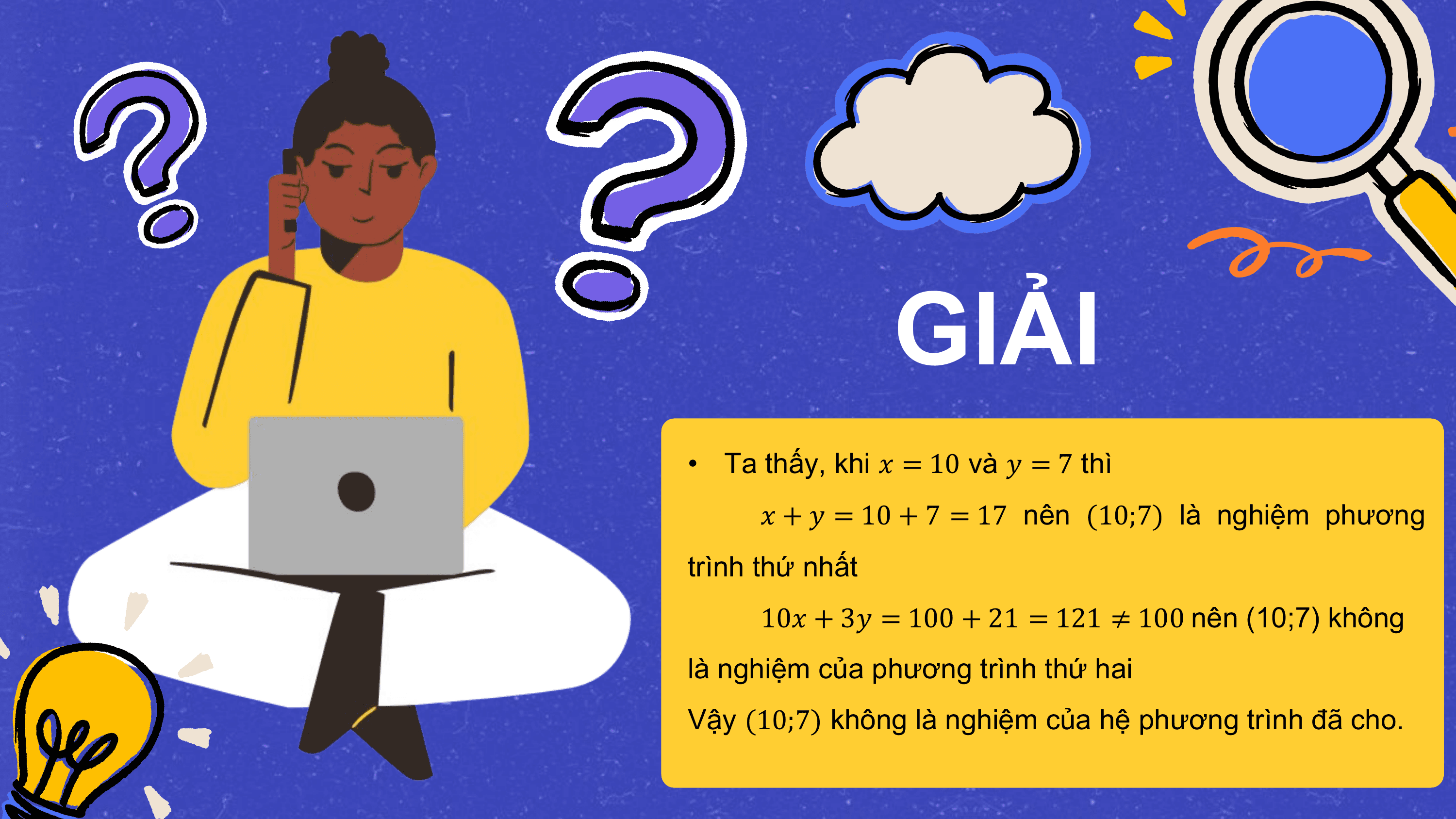GIẢI
• Ta thấy, khi ? = 10 và ? = 7 thì
 ? + ? = 10 + 7 = 17 nên (10;7) là nghiệm phương
trình thứ nhất
 10? + 3? = 100 + 21 = 121 ≠ 100 nên (10;7) không
là nghiệm của phương trình thứ hai
Vậy (10;7) không là nghiệm của hệ phương trình đã cho.