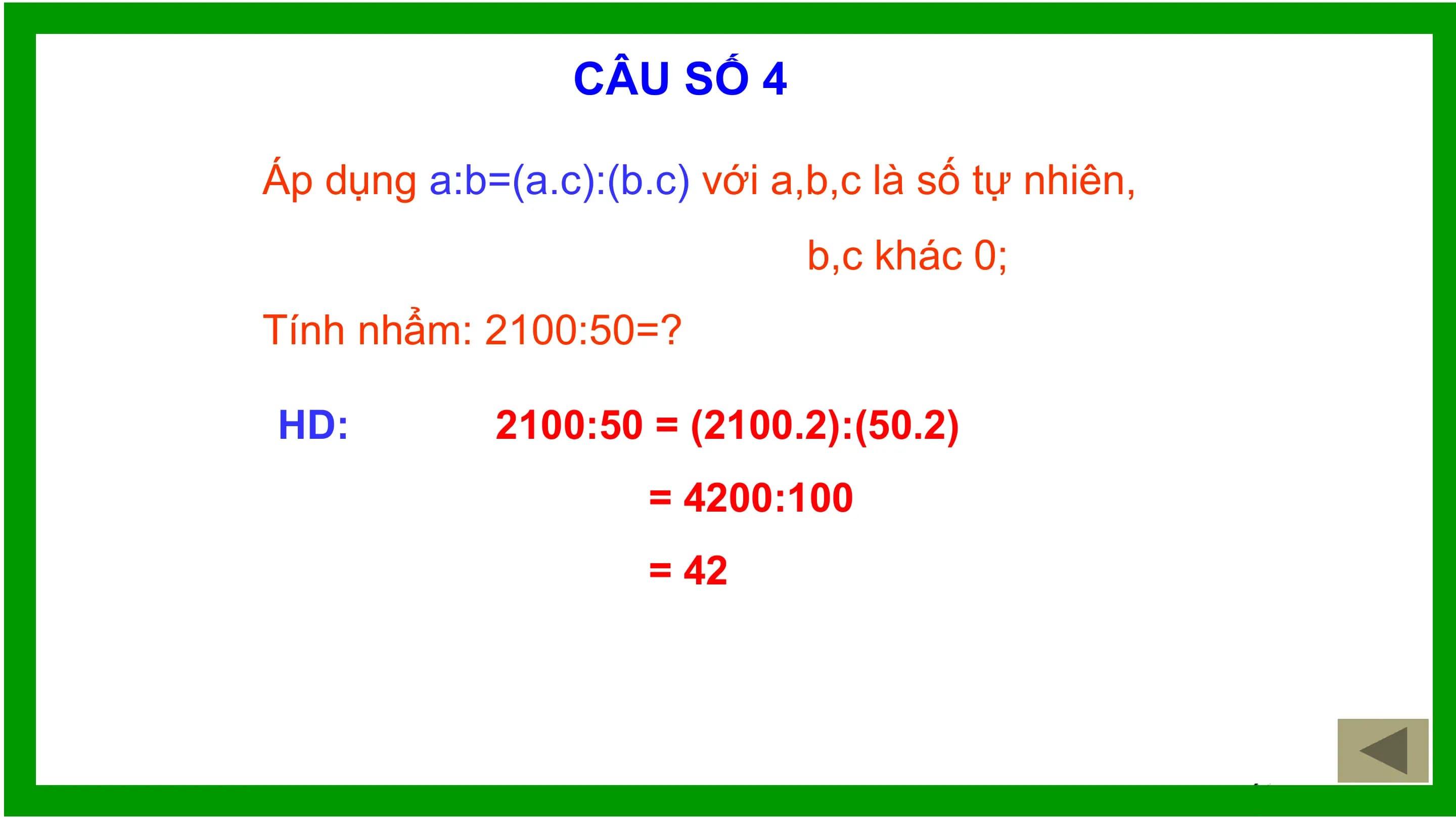 CÂU SỐ 4

Áp dụng a:b=(a.c):(b.c) với a,b,c là số tự nhiên,
 b,c khác 0;
Tính nhẩm: 2100:50=?

HD: 2100:50 = (2100.2):(50.2)
 = 4200:100
 = 42