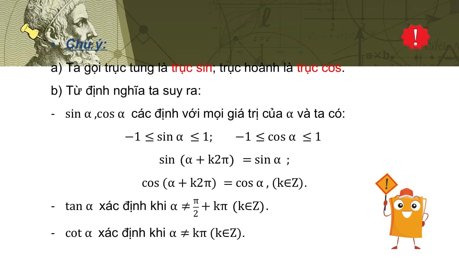 • Chú ý:
a) Ta gọi trục tung là trục sin; trục hoành là trục cos.
b) Từ định nghĩa ta suy ra:
- sin α ,cos α các định với mọi giá trị của α và ta có:
 −1 ≤ sin α ≤ 1; −1 ≤ cos α ≤ 1
 sin α + k2π = sin α ;
 cos (α + k2π) = cos α , (k∈Z).
 π
- tan α xác định khi α ≠ + kπ k∈Z .
 2

- cot α xác định khi α ≠ kπ (k∈Z).