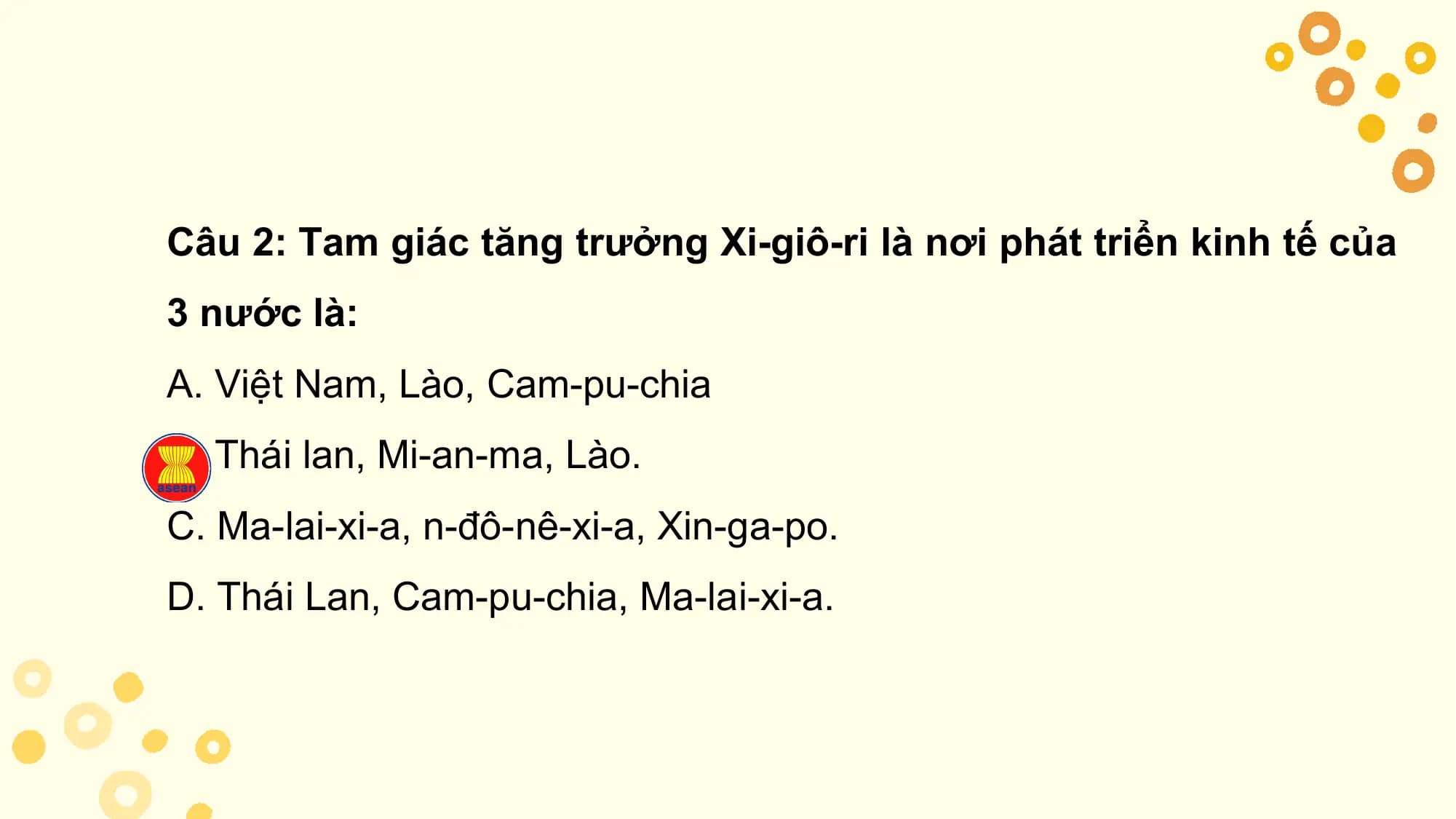 Câu 2: Tam giác tăng trưởng Xi-giô-ri là nơi phát triển kinh tế của
3 nước là:
A. Việt Nam, Lào, Cam-pu-chia
B. Thái lan, Mi-an-ma, Lào.
C. Ma-lai-xi-a, n-đô-nê-xi-a, Xin-ga-po.
D. Thái Lan, Cam-pu-chia, Ma-lai-xi-a.