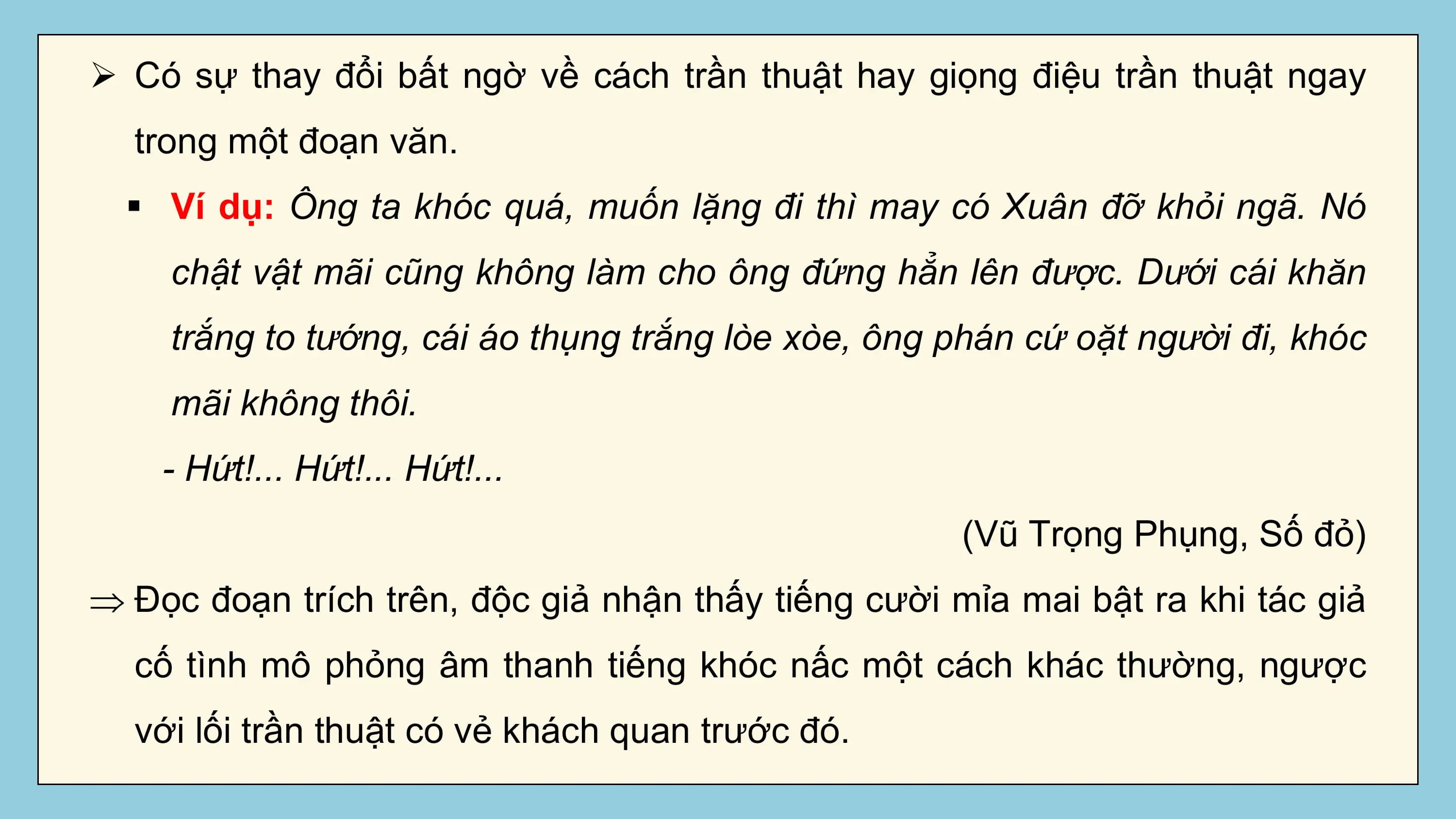 Ø Có sự thay đổi bất ngờ về cách trần thuật hay giọng điệu trần thuật ngay
 trong một đoạn văn.
 § Ví dụ: Ông ta khóc quá, muốn lặng đi thì may có Xuân đỡ khỏi ngã. Nó
 chật vật mãi cũng không làm cho ông đứng hẳn lên được. Dưới cái khăn
 trắng to tướng, cái áo thụng trắng lòe xòe, ông phán cứ oặt người đi, khóc
 mãi không thôi.
 - Hứt!... Hứt!... Hứt!...
 (Vũ Trọng Phụng, Số đỏ)
Þ Đọc đoạn trích trên, độc giả nhận thấy tiếng cười mỉa mai bật ra khi tác giả
 cố tình mô phỏng âm thanh tiếng khóc nấc một cách khác thường, ngược
 với lối trần thuật có vẻ khách quan trước đó.