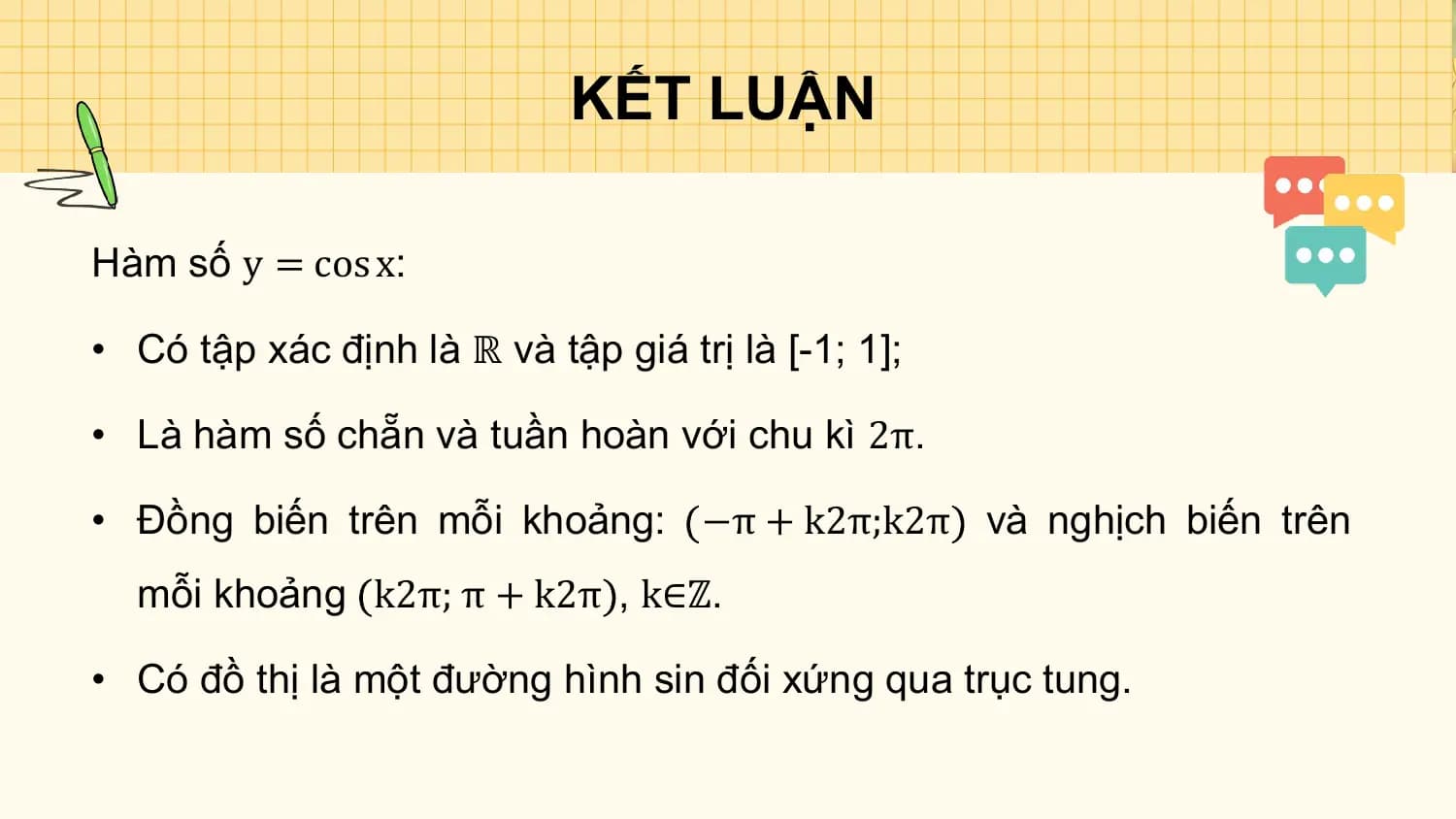 KẾT LUẬN

Hàm số y = cos x:

• Có tập xác định là ℝ và tập giá trị là [-1; 1];

• Là hàm số chẵn và tuần hoàn với chu kì 2π.

• Đồng biến trên mỗi khoảng: −π + k2π;k2π và nghịch biến trên
 mỗi khoảng k2π; π + k2π , k∈ℤ.

• Có đồ thị là một đường hình sin đối xứng qua trục tung.