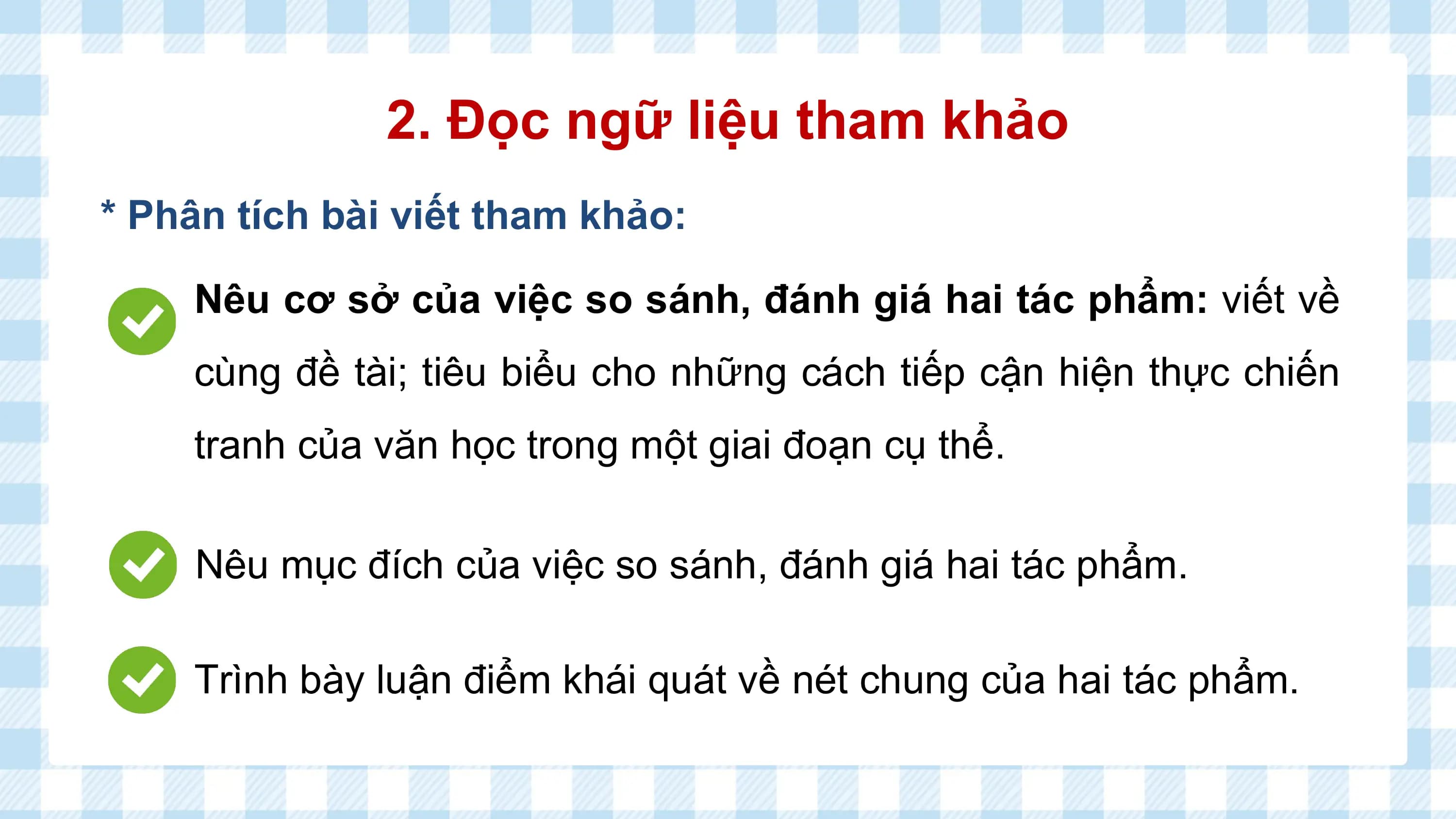 2. Đọc ngữ liệu tham khảo
* Phân tích bài viết tham khảo:

 Nêu cơ sở của việc so sánh, đánh giá hai tác phẩm: viết về
 cùng đề tài; tiêu biểu cho những cách tiếp cận hiện thực chiến
 tranh của văn học trong một giai đoạn cụ thể.

 Nêu mục đích của việc so sánh, đánh giá hai tác phẩm.

 Trình bày luận điểm khái quát về nét chung của hai tác phẩm.