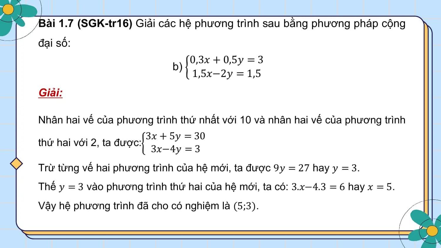 Bài 1.7 (SGK-tr16) Giải các hệ phương trình sau bằng phương pháp cộng
đại số:
 0,3𝑥 + 0,5𝑦 = 3
 b)
 1,5𝑥−2𝑦 = 1,5
Giải:

Nhân hai vế của phương trình thứ nhất với 10 và nhân hai vế của phương trình
 3𝑥 + 5𝑦 = 30
thứ hai với 2, ta được:
 3𝑥−4𝑦 = 3
Trừ từng vế hai phương trình của hệ mới, ta được 9𝑦 = 27 hay 𝑦 = 3.
Thế 𝑦 = 3 vào phương trình thứ hai của hệ mới, ta có: 3.𝑥−4.3 = 6 hay 𝑥 = 5.
Vậy hệ phương trình đã cho có nghiệm là (5;3).