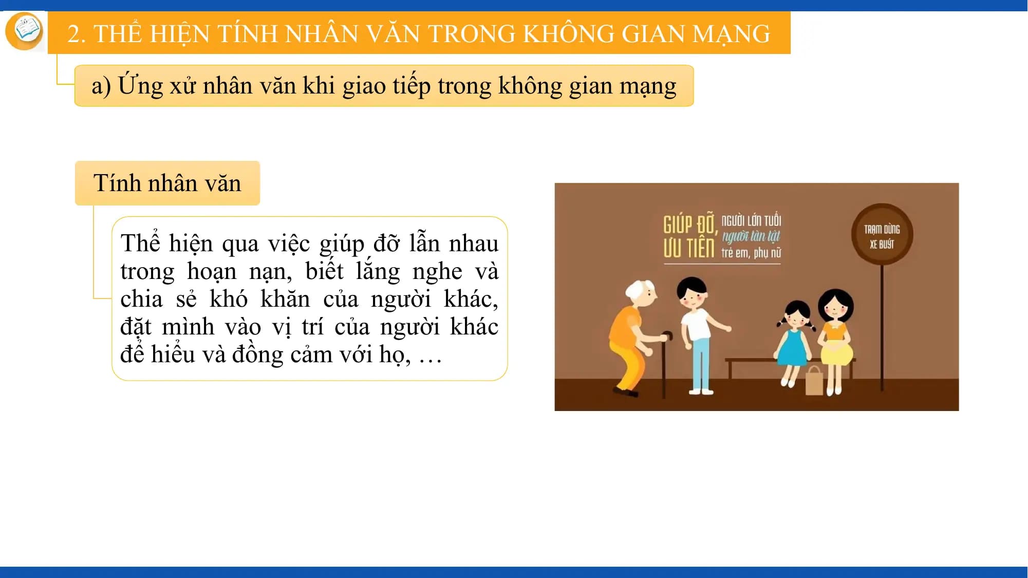 2. THỂ HIỆN TÍNH NHÂN VĂN TRONG KHÔNG GIAN MẠNG

 a) Ứng xử nhân văn khi giao tiếp trong không gian mạng

 Tính nhân văn

 Thể hiện qua việc giúp đỡ lẫn nhau
 trong hoạn nạn, biết lắng nghe và
 chia sẻ khó khăn của người khác,
 đặt mình vào vị trí của người khác
 để hiểu và đồng cảm với họ, …