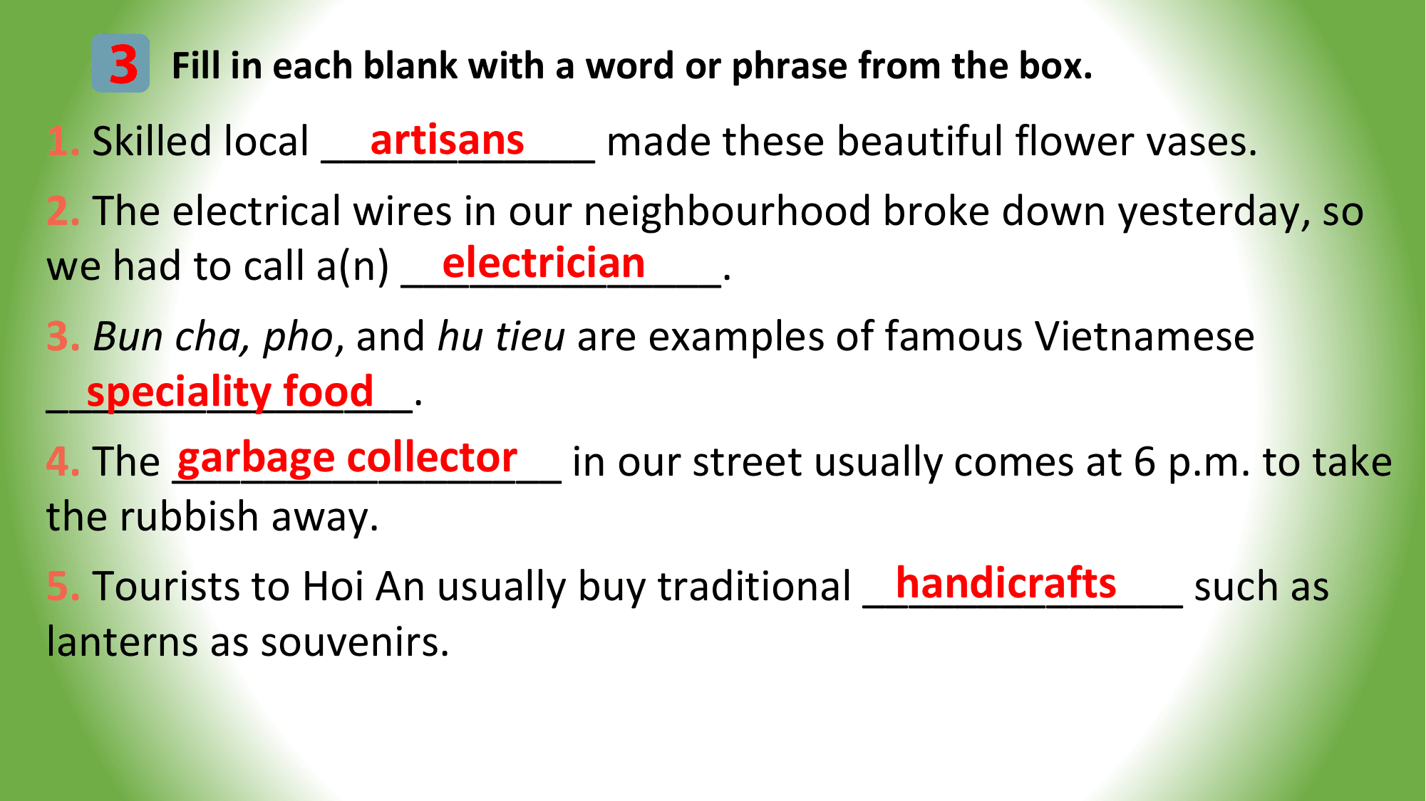 3 Fill in each blank with a word or phrase from the box.
 artisans
1. Skilled local ____________ made these beautiful flower vases.
2. The electrical wires in our neighbourhood broke down yesterday, so
 electrician
we had to call a(n) ______________.
3. Bun cha, pho, and hu tieu are examples of famous Vietnamese
 speciality food
________________.
 garbage collector in our street usually comes at 6 p.m. to take
4. The _________________
the rubbish away.
 handicrafts
5. Tourists to Hoi An usually buy traditional ______________ such as
lanterns as souvenirs.