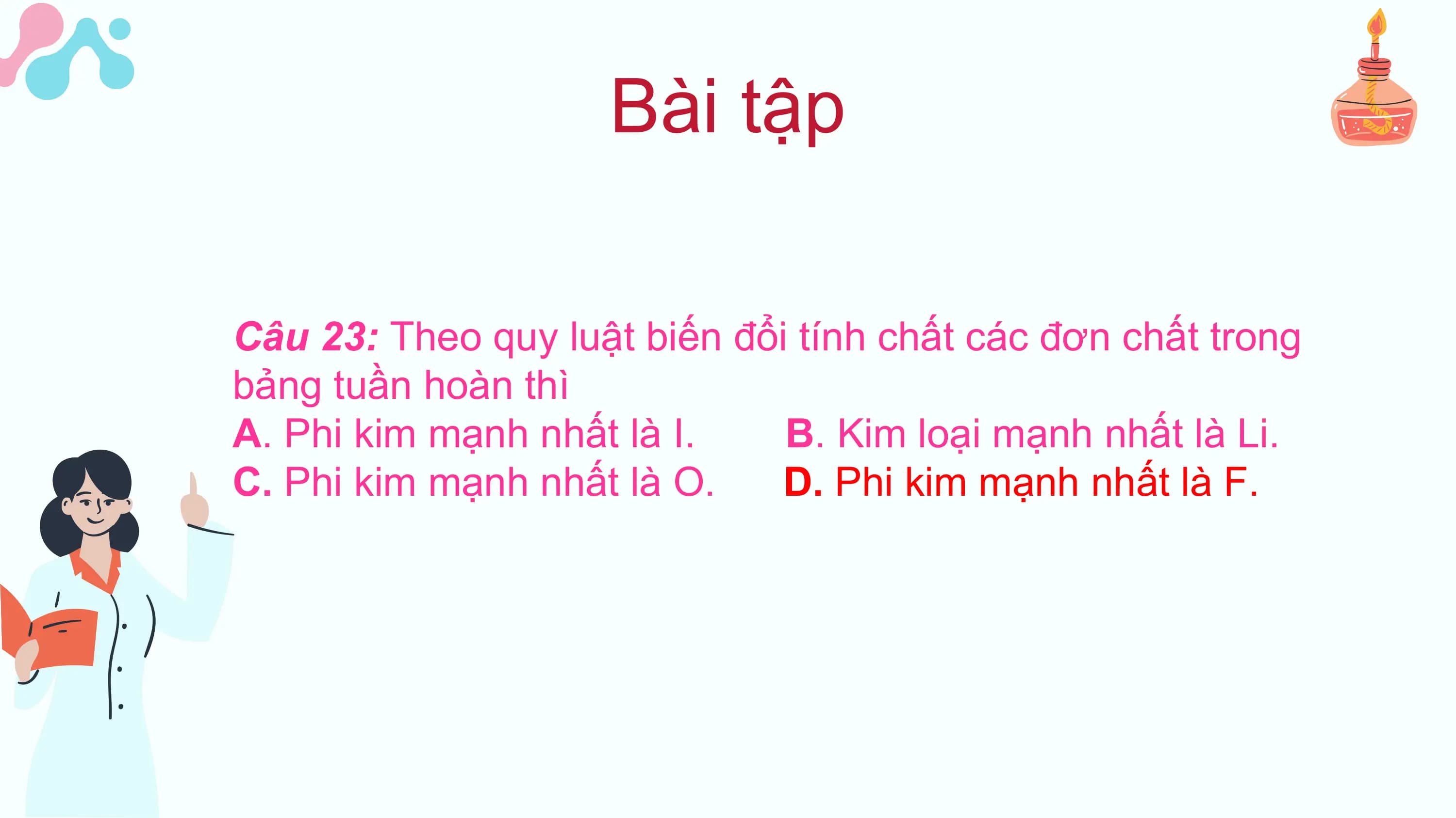 Bài tập

Câu 23: Theo quy luật biến đổi tính chất các đơn chất trong
bảng tuần hoàn thì
A. Phi kim mạnh nhất là I. B. Kim loại mạnh nhất là Li.
C. Phi kim mạnh nhất là O. D. Phi kim mạnh nhất là F.