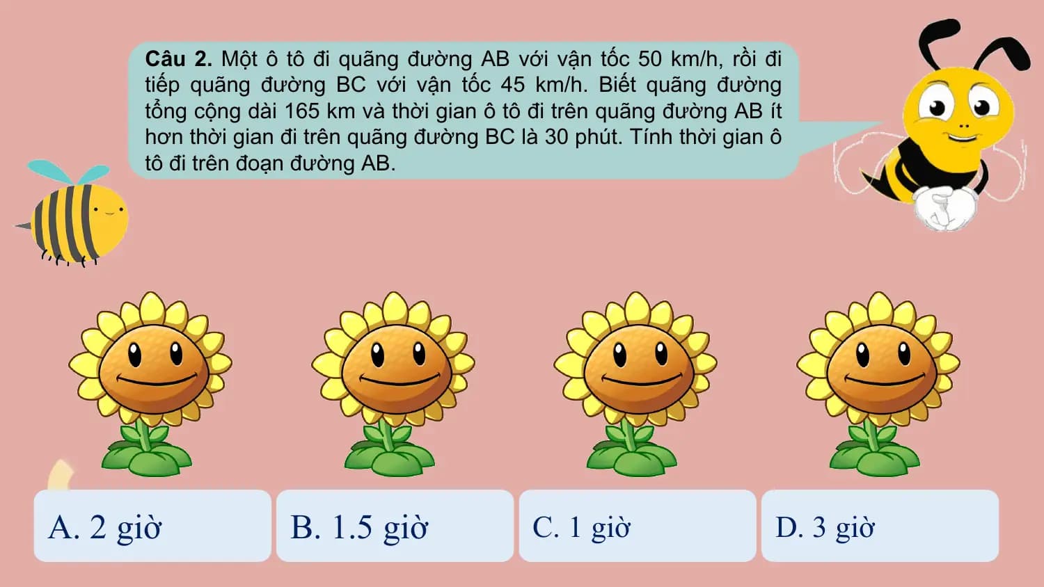 Câu 2. Một ô tô đi quãng đường AB với vận tốc 50 km/h, rồi đi
 tiếp quãng đường BC với vận tốc 45 km/h. Biết quãng đường
 tổng cộng dài 165 km và thời gian ô tô đi trên quãng đường AB ít
 hơn thời gian đi trên quãng đường BC là 30 phút. Tính thời gian ô
 tô đi trên đoạn đường AB.

A. 2 giờ B. 1.5 giờ C. 1 giờ D. 3 giờ