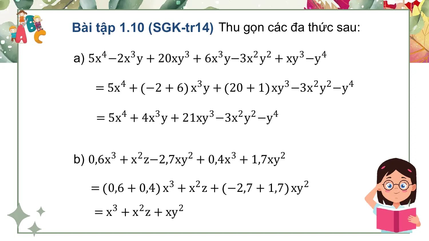 Bài tập 1.10 (SGK-tr14) Thu gọn các đa thức sau:

a) 5x4 −2x3 y + 20xy3 + 6x3 y−3x2 y2 + xy3 −y4

 = 5x4 + −2 + 6 x3 y + 20 + 1 xy3 −3x2 y2 −y4

 = 5x4 + 4x3 y + 21xy3 −3x2 y2 −y4

b) 0,6x3 + x2 z−2,7xy 2 + 0,4x3 + 1,7xy2

 = 0,6 + 0,4 x3 + x2 z + −2,7 + 1,7 xy2
 = x3 + x2 z + xy2
