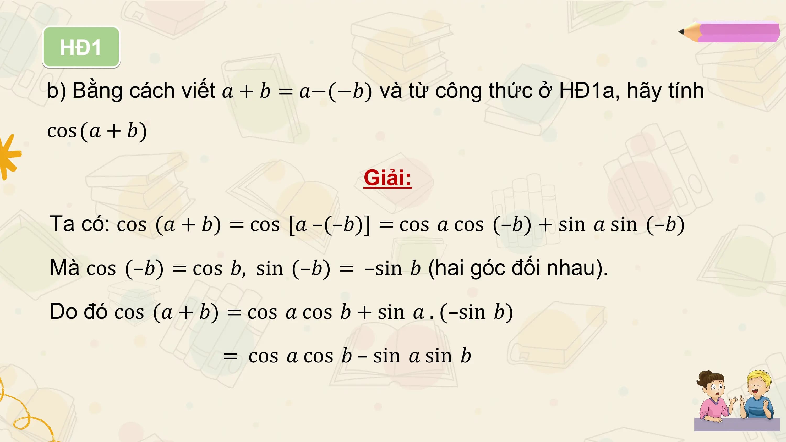 HĐ1
b) Bằng cách viết 𝑎 + 𝑏 = 𝑎−(−𝑏) và từ công thức ở HĐ1a, hãy tính
cos 𝑎 + 𝑏

 Giải:

Ta có: cos (𝑎 + 𝑏) = cos [𝑎 –(–𝑏)] = cos 𝑎 cos (–𝑏) + sin 𝑎 sin (–𝑏)

Mà cos (–𝑏) = cos 𝑏, sin (–𝑏) = –sin 𝑏 (hai góc đối nhau).

Do đó cos (𝑎 + 𝑏) = cos 𝑎 cos 𝑏 + sin 𝑎 . (–sin 𝑏)

 = cos 𝑎 cos 𝑏 – sin 𝑎 sin 𝑏
