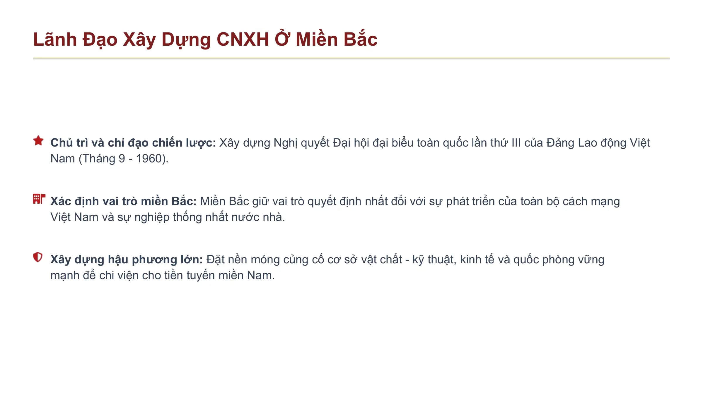 Lãnh Đạo Xây Dựng CNXH Ở Miền Bắc

 Chủ trì và chỉ đạo chiến lược: Xây dựng Nghị quyết Đại hội đại biểu toàn quốc lần thứ III của Đảng Lao động Việt
 Nam (Tháng 9 - 1960).

 Xác định vai trò miền Bắc: Miền Bắc giữ vai trò quyết định nhất đối với sự phát triển của toàn bộ cách mạng
 Việt Nam và sự nghiệp thống nhất nước nhà.

 Xây dựng hậu phương lớn: Đặt nền móng củng cố cơ sở vật chất - kỹ thuật, kinh tế và quốc phòng vững
 mạnh để chi viện cho tiền tuyến miền Nam.