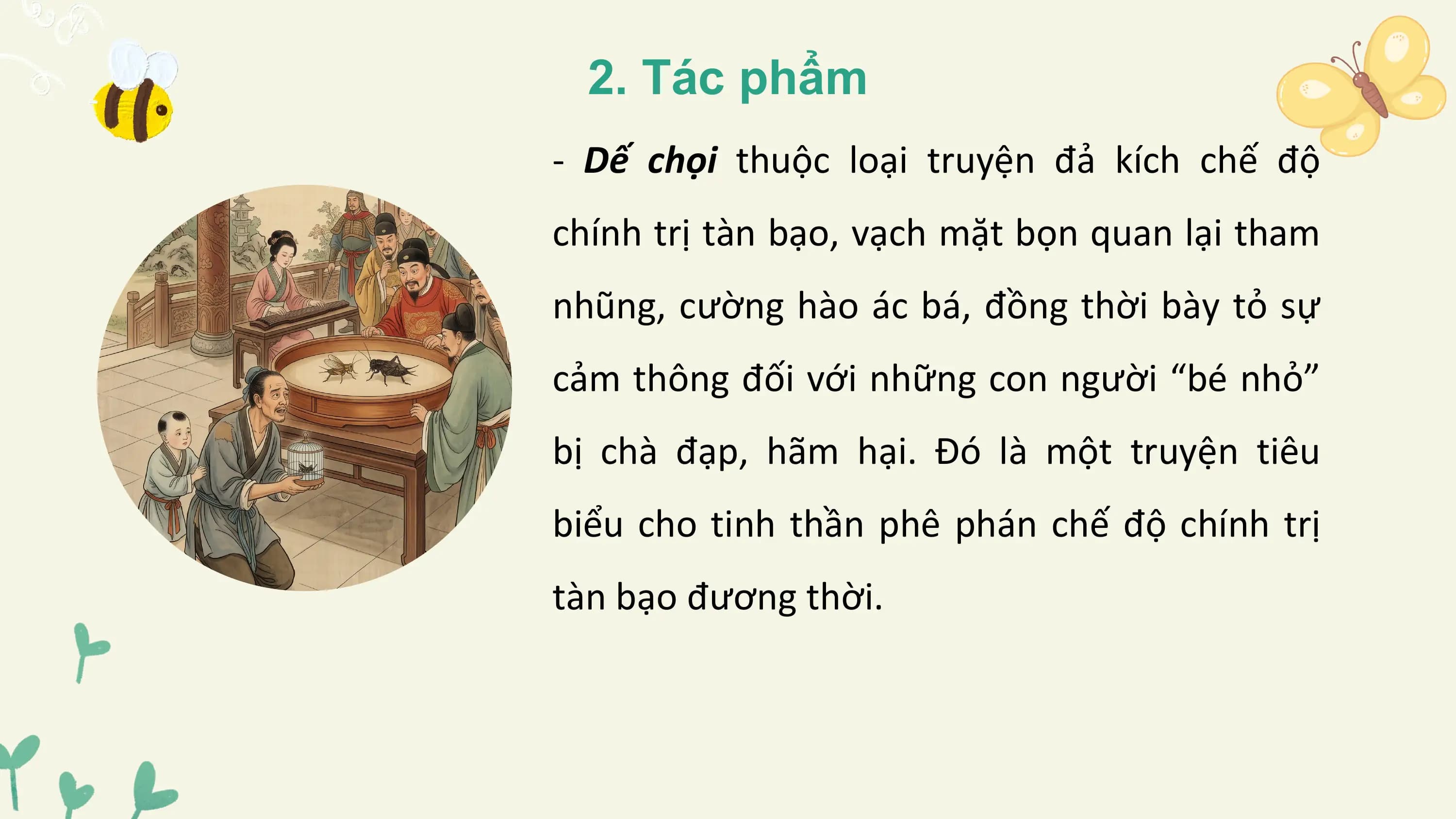 2. Tác phẩm
- Dế chọi thuộc loại truyện đả kích chế độ
chính trị tàn bạo, vạch mặt bọn quan lại tham
nhũng, cường hào ác bá, đồng thời bày tỏ sự
cảm thông đối với những con người “bé nhỏ”
bị chà đạp, hãm hại. Đó là một truyện tiêu
biểu cho tinh thần phê phán chế độ chính trị
tàn bạo đương thời.