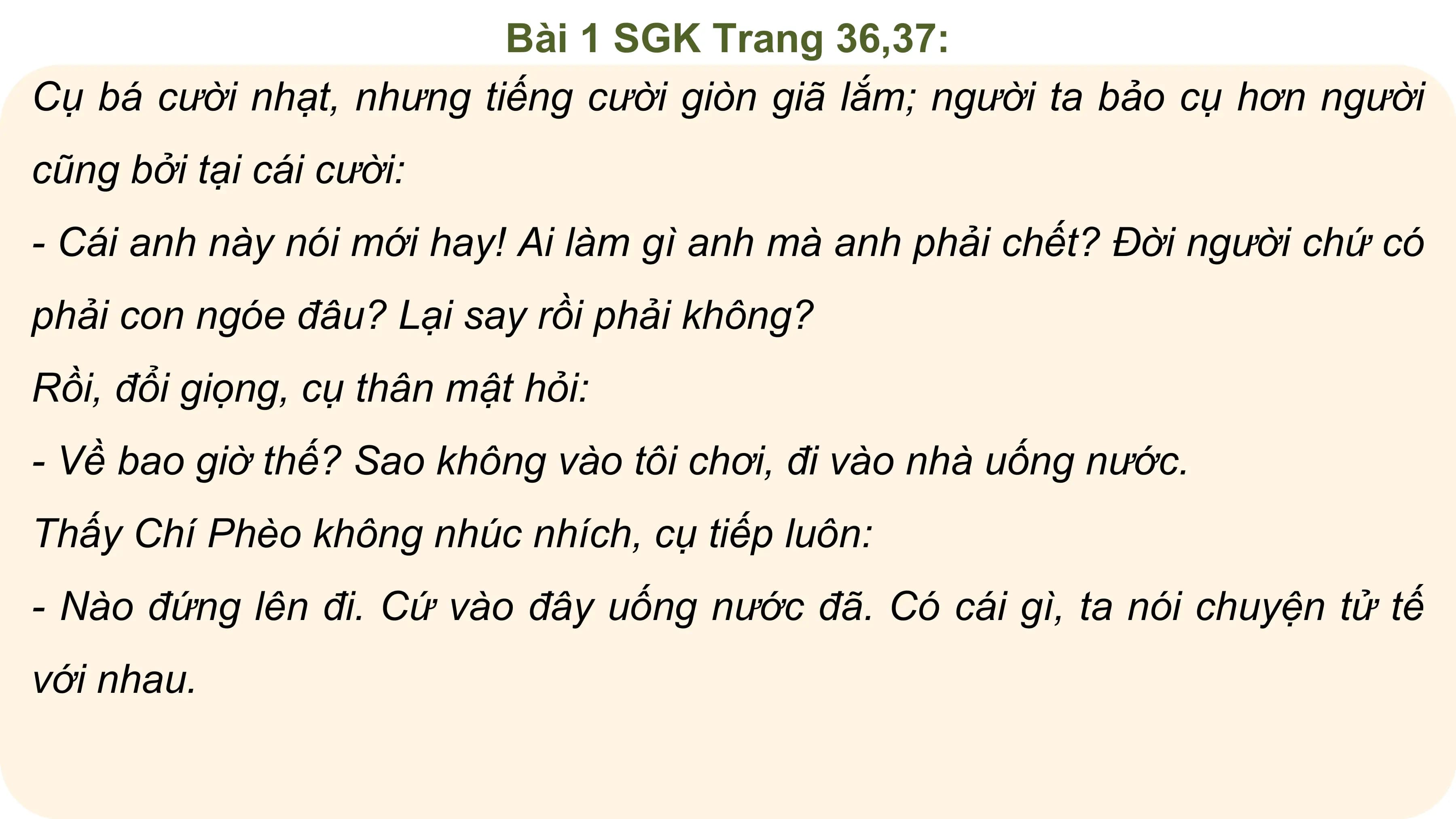 Bài 1 SGK Trang 36,37:
Cụ bá cười nhạt, nhưng tiếng cười giòn giã lắm; người ta bảo cụ hơn người
cũng bởi tại cái cười:
- Cái anh này nói mới hay! Ai làm gì anh mà anh phải chết? Đời người chứ có
phải con ngóe đâu? Lại say rồi phải không?
Rồi, đổi giọng, cụ thân mật hỏi:
- Về bao giờ thế? Sao không vào tôi chơi, đi vào nhà uống nước.
Thấy Chí Phèo không nhúc nhích, cụ tiếp luôn:
- Nào đứng lên đi. Cứ vào đây uống nước đã. Có cái gì, ta nói chuyện tử tế
với nhau.