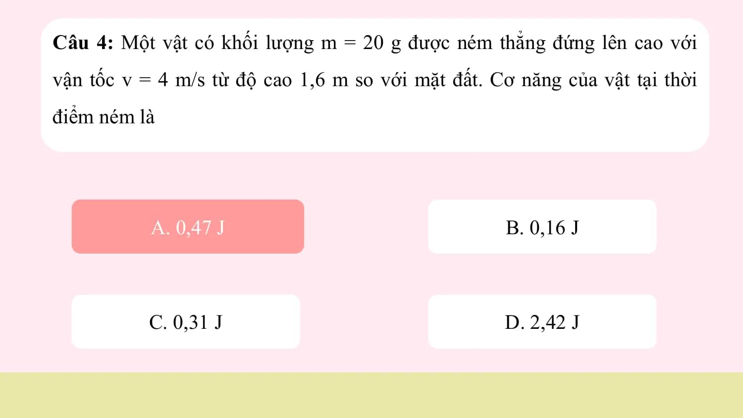 Câu 4: Một vật có khối lượng m = 20 g được ném thẳng đứng lên cao với
vận tốc v = 4 m/s từ độ cao 1,6 m so với mặt đất. Cơ năng của vật tại thời
điểm ném là

 A.
 A. 0,47
 0,47 JJ B. 0,16 J

 C. 0,31 J D. 2,42 J