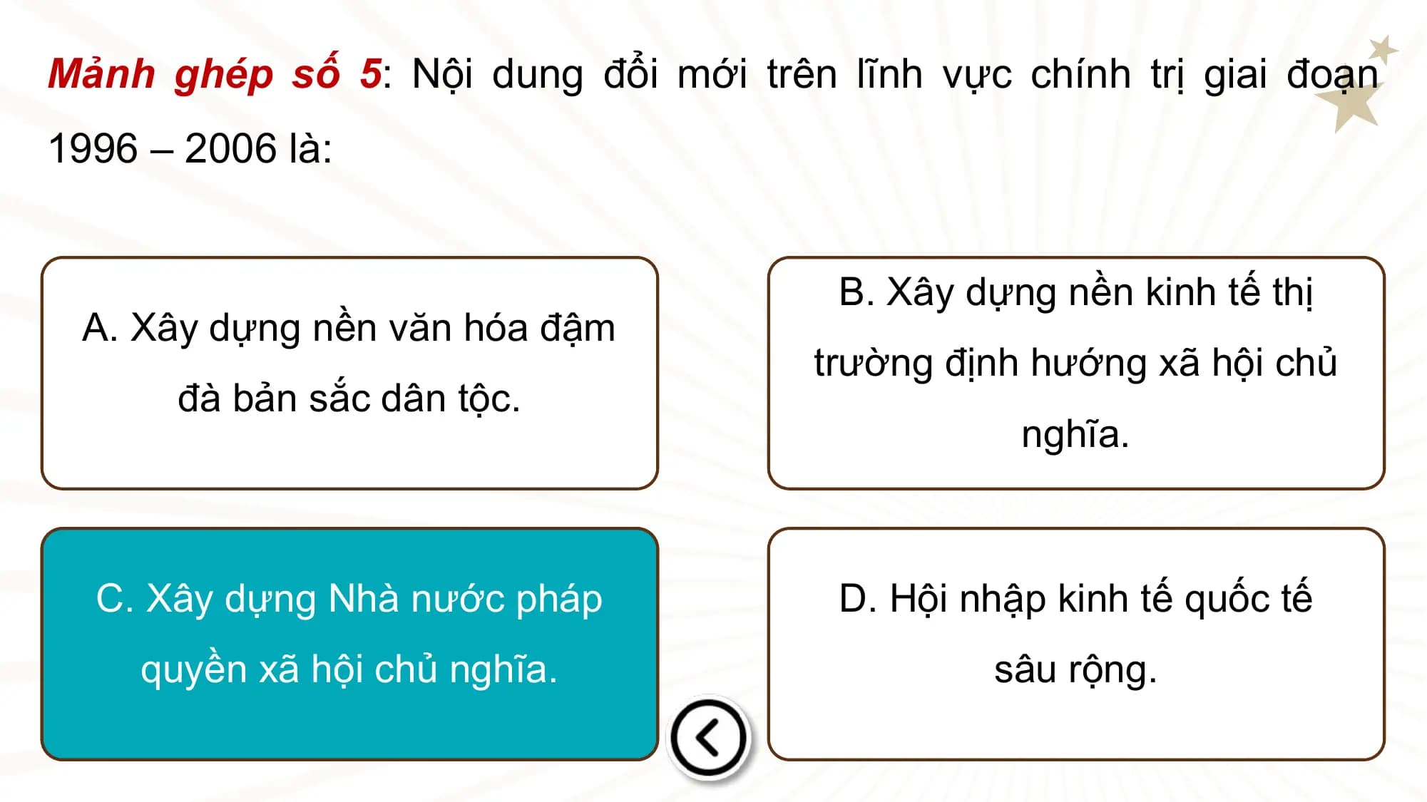 Mảnh ghép số 5: Nội dung đổi mới trên lĩnh vực chính trị giai đoạn
1996 – 2006 là:

 B. Xây dựng nền kinh tế thị
 A. Xây dựng nền văn hóa đậm
 trường định hướng xã hội chủ
 đà bản sắc dân tộc.
 nghĩa.

 C. Xây dựng Nhà nước pháp D. Hội nhập kinh tế quốc tế
 quyền xã hội chủ nghĩa. sâu rộng.