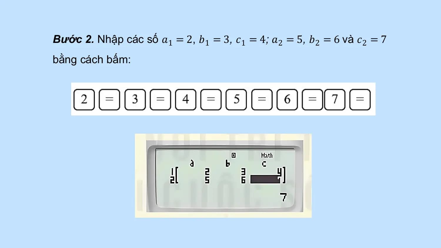 Bước 2. Nhập các số 𝑎1 = 2, 𝑏1 = 3, 𝑐1 = 4; 𝑎2 = 5, 𝑏2 = 6 và 𝑐2 = 7
bằng cách bấm: