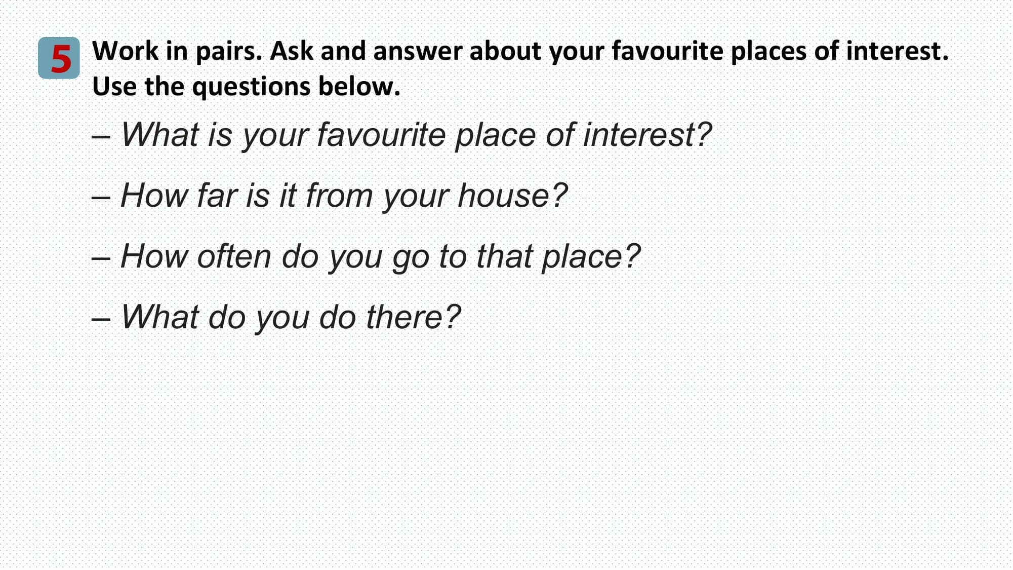 5 Work in pairs. Ask and answer about your favourite places of interest.
 Use the questions below.
 – What is your favourite place of interest?
 – How far is it from your house?
 – How often do you go to that place?
 – What do you do there?