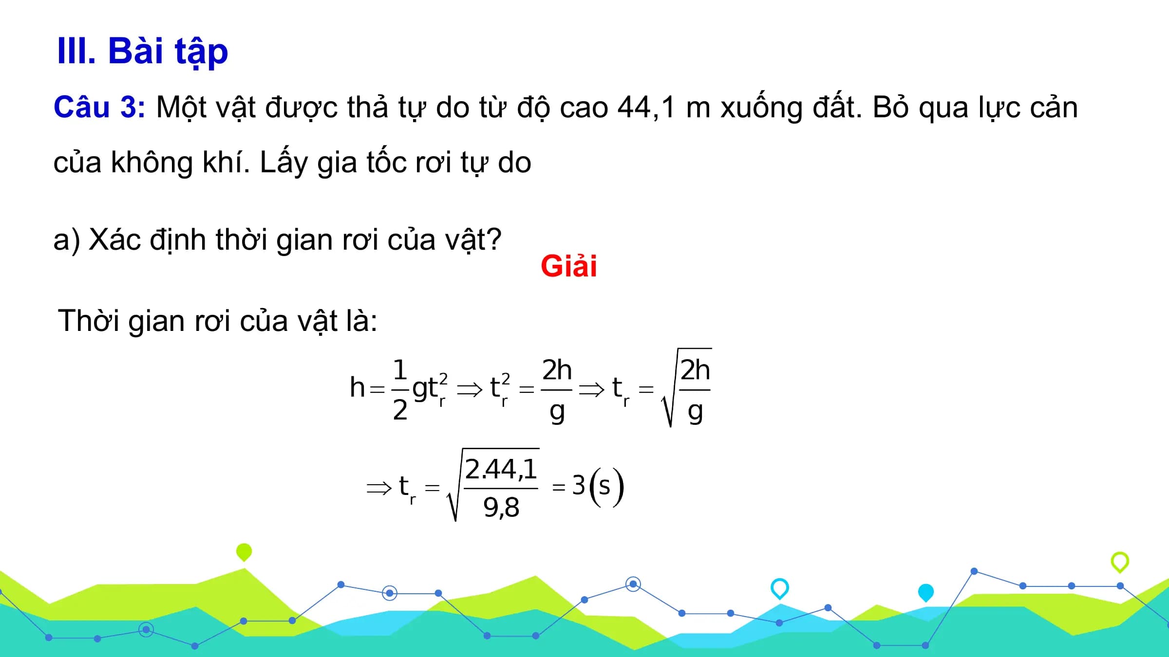 III. Bài tập
Câu 3: Một vật được thả tự do từ độ cao 44,1 m xuống đất. Bỏ qua lực cản
của không khí. Lấy gia tốc rơi tự do

a) Xác định thời gian rơi của vật?
 Giải
Thời gian rơi của vật là: