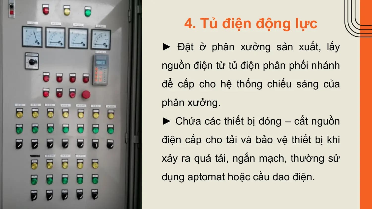 4. Tủ điện động lực
► Đặt ở phân xưởng sản xuất, lấy
nguồn điện từ tủ điện phân phối nhánh
để cấp cho hệ thống chiếu sáng của
phân xưởng.
► Chứa các thiết bị đóng – cắt nguồn
điện cấp cho tải và bảo vệ thiết bị khi
xảy ra quá tải, ngắn mạch, thường sử
dụng aptomat hoặc cầu dao điện.