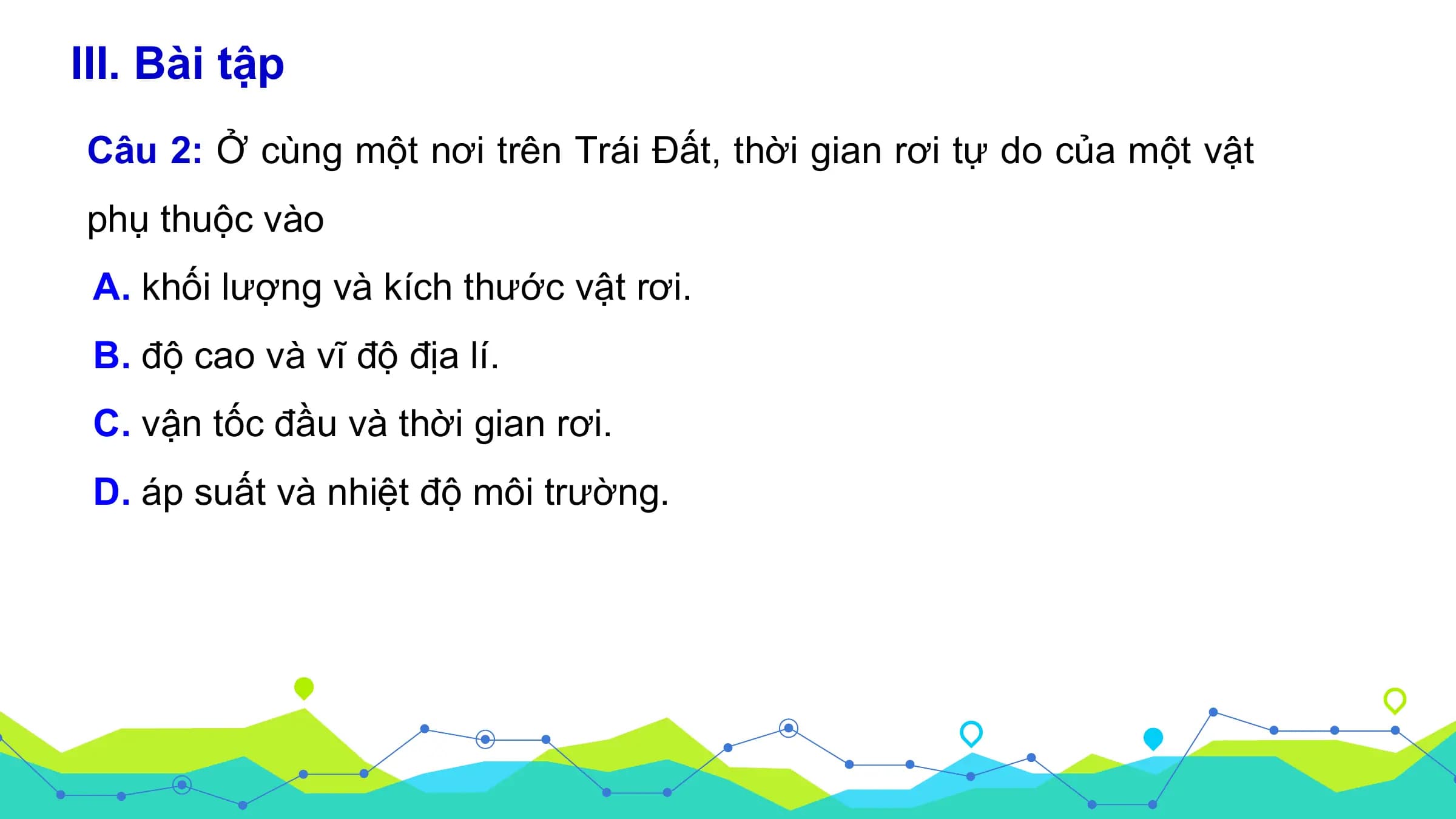 III. Bài tập
Câu 2: Ở cùng một nơi trên Trái Đất, thời gian rơi tự do của một vật
phụ thuộc vào
 A. khối lượng và kích thước vật rơi.
 B. độ cao và vĩ độ địa lí.
 C. vận tốc đầu và thời gian rơi.
 D. áp suất và nhiệt độ môi trường.