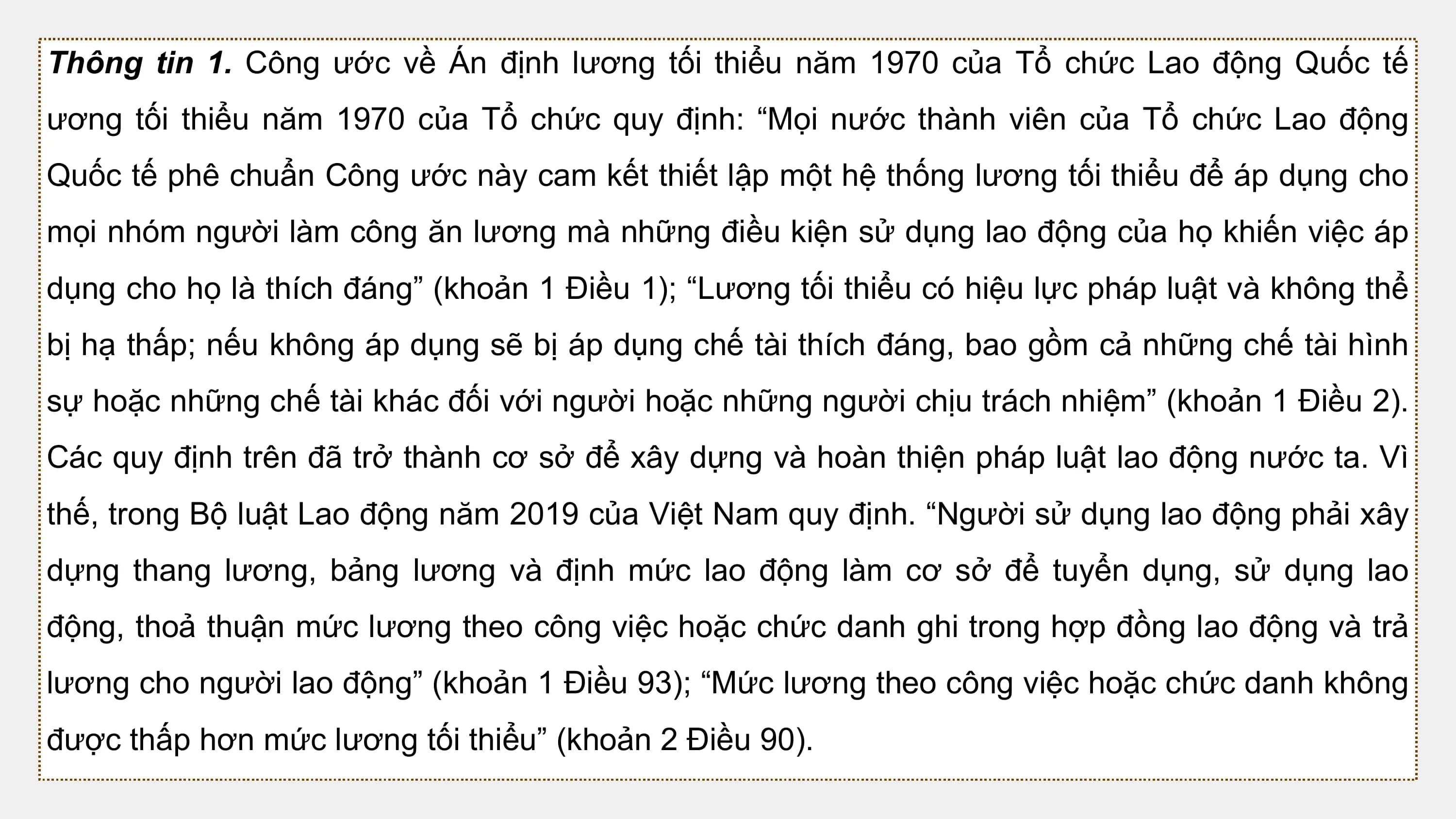 Thông tin 1. Công ước về Án định lương tối thiểu năm 1970 của Tổ chức Lao động Quốc tế
ương tối thiểu năm 1970 của Tổ chức quy định: “Mọi nước thành viên của Tổ chức Lao động
Quốc tế phê chuẩn Công ước này cam kết thiết lập một hệ thống lương tối thiểu để áp dụng cho
mọi nhóm người làm công ăn lương mà những điều kiện sử dụng lao động của họ khiến việc áp
dụng cho họ là thích đáng” (khoản 1 Điều 1); “Lương tối thiểu có hiệu lực pháp luật và không thể
bị hạ thấp; nếu không áp dụng sẽ bị áp dụng chế tài thích đáng, bao gồm cả những chế tài hình
sự hoặc những chế tài khác đối với người hoặc những người chịu trách nhiệm” (khoản 1 Điều 2).
Các quy định trên đã trở thành cơ sở để xây dựng và hoàn thiện pháp luật lao động nước ta. Vì
thế, trong Bộ luật Lao động năm 2019 của Việt Nam quy định. “Người sử dụng lao động phải xây
dựng thang lương, bảng lương và định mức lao động làm cơ sở để tuyển dụng, sử dụng lao
động, thoả thuận mức lương theo công việc hoặc chức danh ghi trong hợp đồng lao động và trả
lương cho người lao động” (khoản 1 Điều 93); “Mức lương theo công việc hoặc chức danh không
được thấp hơn mức lương tối thiểu” (khoản 2 Điều 90).