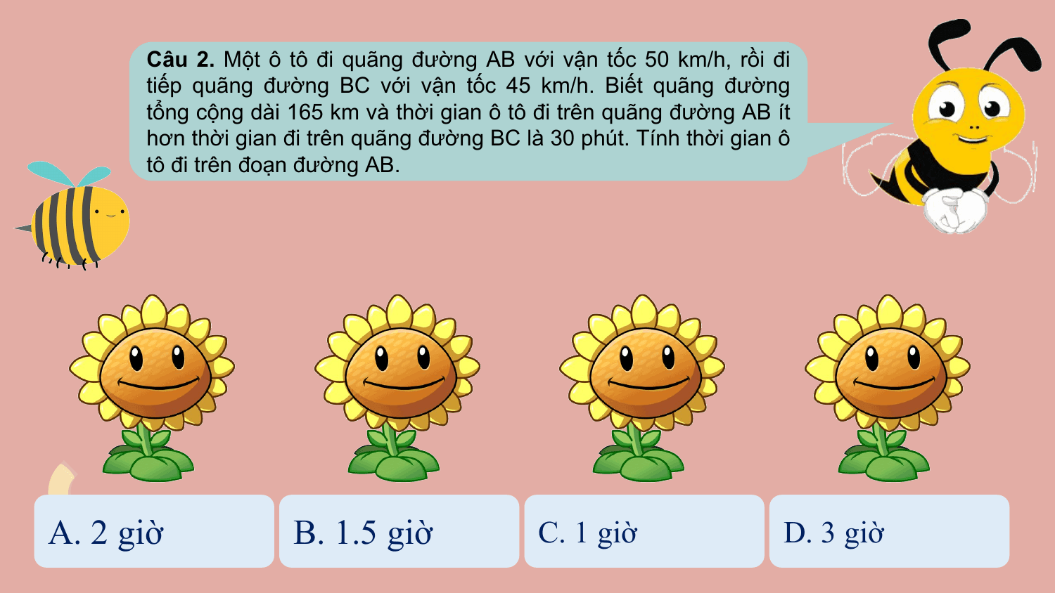 Câu 2. Một ô tô đi quãng đường AB với vận tốc 50 km/h, rồi đi
 tiếp quãng đường BC với vận tốc 45 km/h. Biết quãng đường
 tổng cộng dài 165 km và thời gian ô tô đi trên quãng đường AB ít
 hơn thời gian đi trên quãng đường BC là 30 phút. Tính thời gian ô
 tô đi trên đoạn đường AB.

A. 2 giờ B. 1.5 giờ C. 1 giờ D. 3 giờ