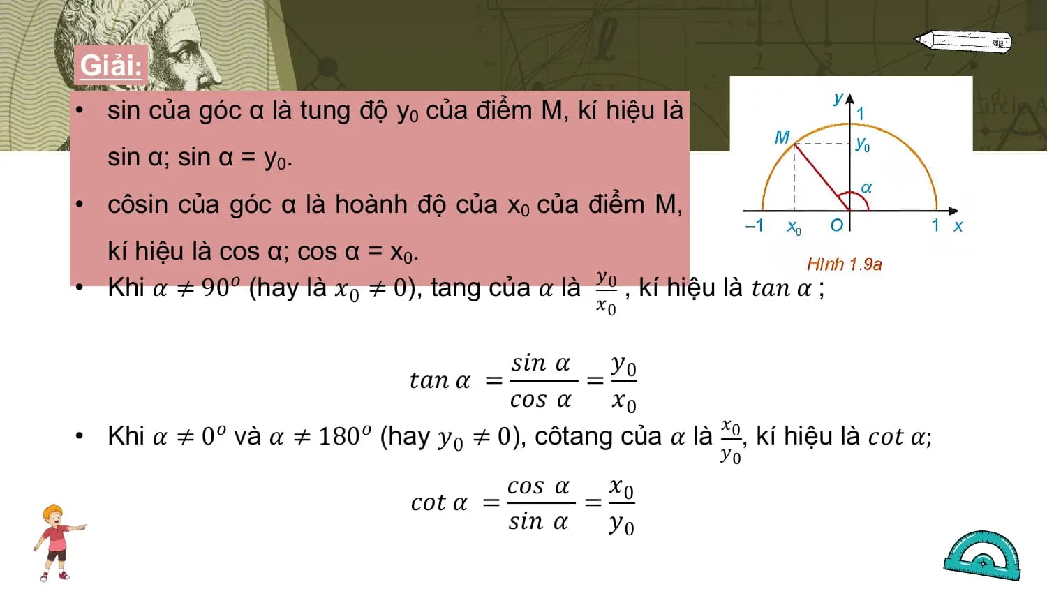 Giải:
• sin của góc α là tung độ y0 của điểm M, kí hiệu là
 sin α; sin α = y0.
• côsin của góc α là hoành độ của x0 của điểm M,
 kí hiệu là cos α; cos α = x0.
 𝑦
• Khi 𝛼 ≠ 90𝑜 (hay là 𝑥0 ≠ 0), tang của 𝛼 là 0 , kí hiệu là 𝑡𝑎𝑛 𝛼 ;
 𝑥0

 𝑠𝑖𝑛 𝛼 𝑦
 𝑡𝑎𝑛 𝛼 = = 0
 𝑐𝑜𝑠 𝛼 𝑥0
 𝑥
• Khi 𝛼 ≠ 0𝑜 và 𝛼 ≠ 180𝑜 (hay 𝑦0 ≠ 0), côtang của 𝛼 là 0, kí hiệu là 𝑐𝑜𝑡 𝛼;
 𝑦0
 𝑐𝑜𝑠 𝛼 𝑥0
 𝑐𝑜𝑡 𝛼 = =
 𝑠𝑖𝑛 𝛼 𝑦0