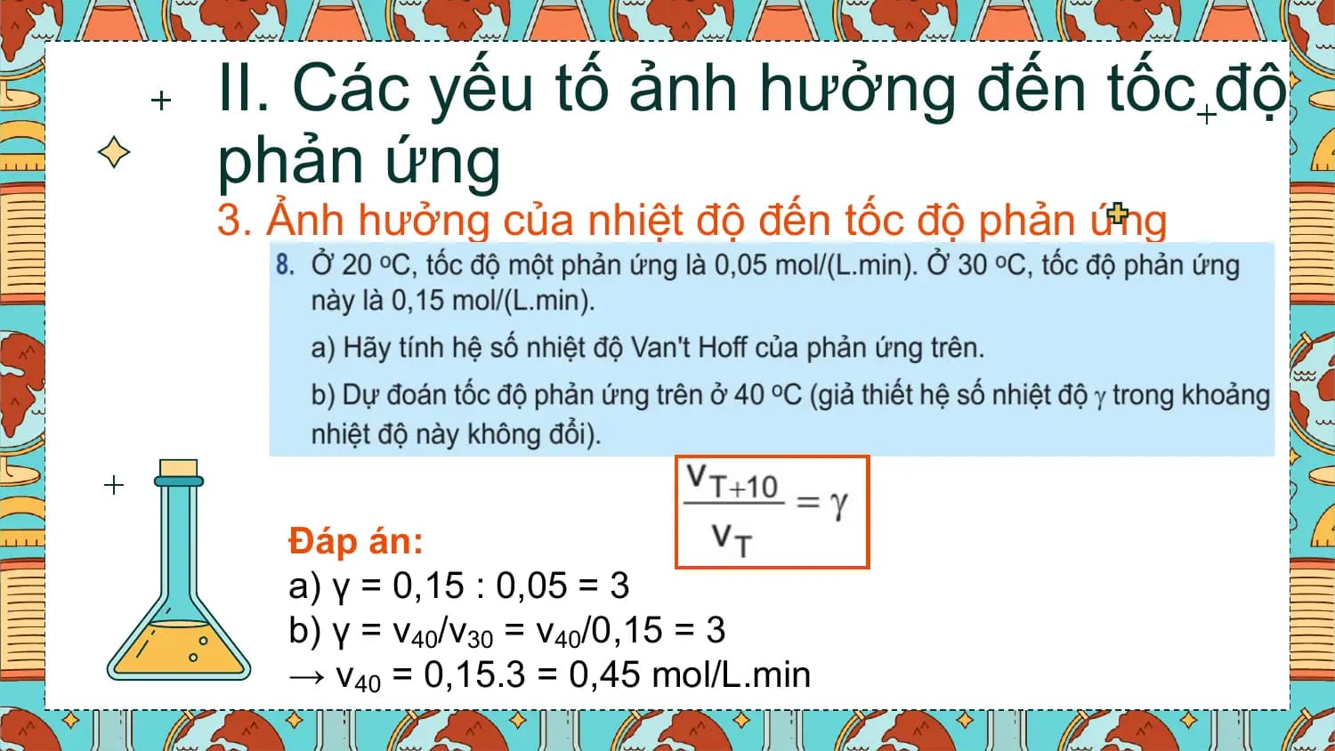 II. Các yếu tố ảnh hưởng đến tốc độ
phản ứng
3. Ảnh hưởng của nhiệt độ đến tốc độ phản ứng

 Đáp án:
 a) γ = 0,15 : 0,05 = 3
 b) γ = v40/v30 = v40/0,15 = 3
 → v40 = 0,15.3 = 0,45 mol/L.min