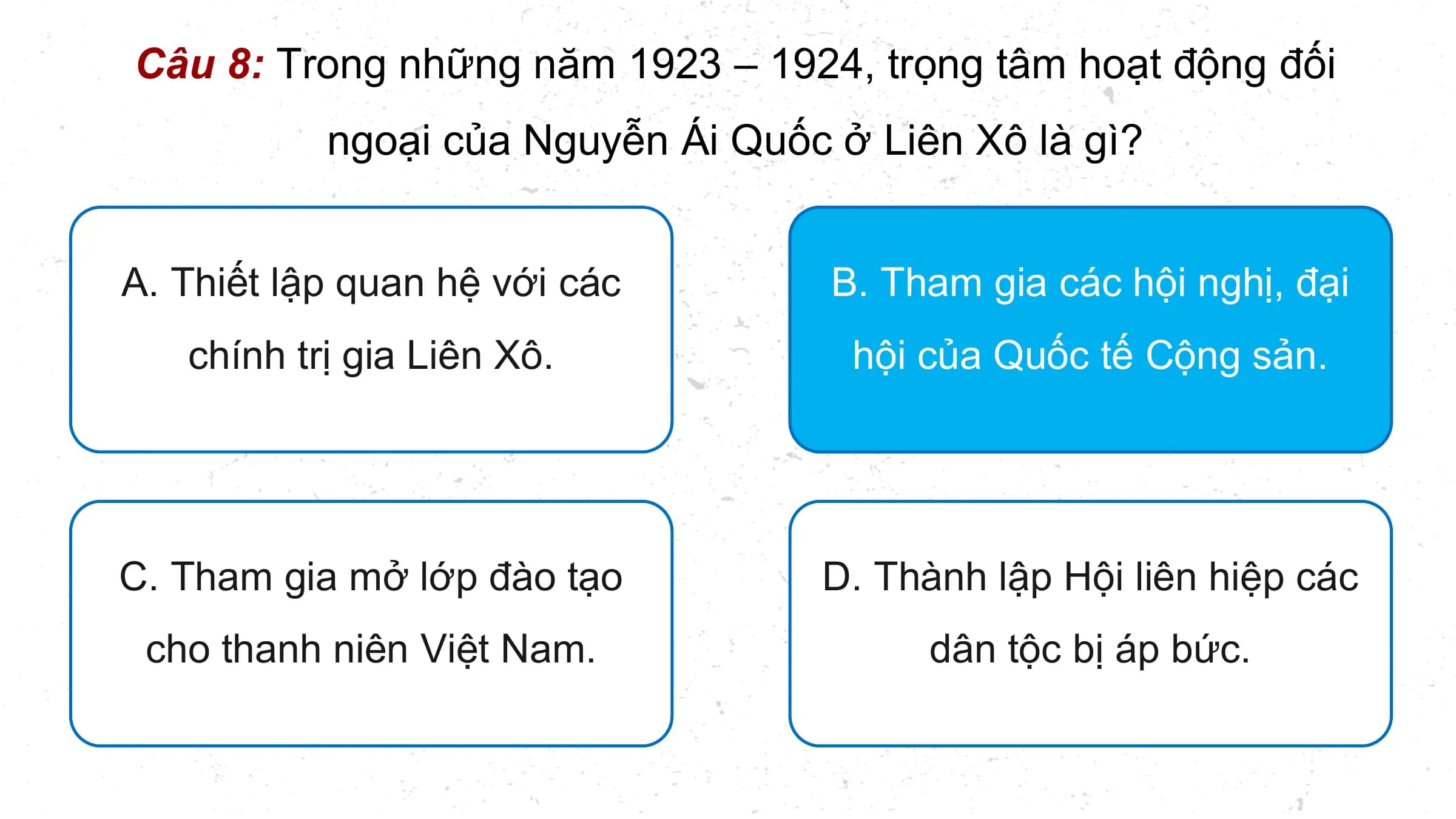 Câu 8: Trong những năm 1923 – 1924, trọng tâm hoạt động đối
 ngoại của Nguyễn Ái Quốc ở Liên Xô là gì?

A. Thiết lập quan hệ với các B. Tham gia các hội nghị, đại
 chính trị gia Liên Xô. hội của Quốc tế Cộng sản.

C. Tham gia mở lớp đào tạo D. Thành lập Hội liên hiệp các
 cho thanh niên Việt Nam. dân tộc bị áp bức.