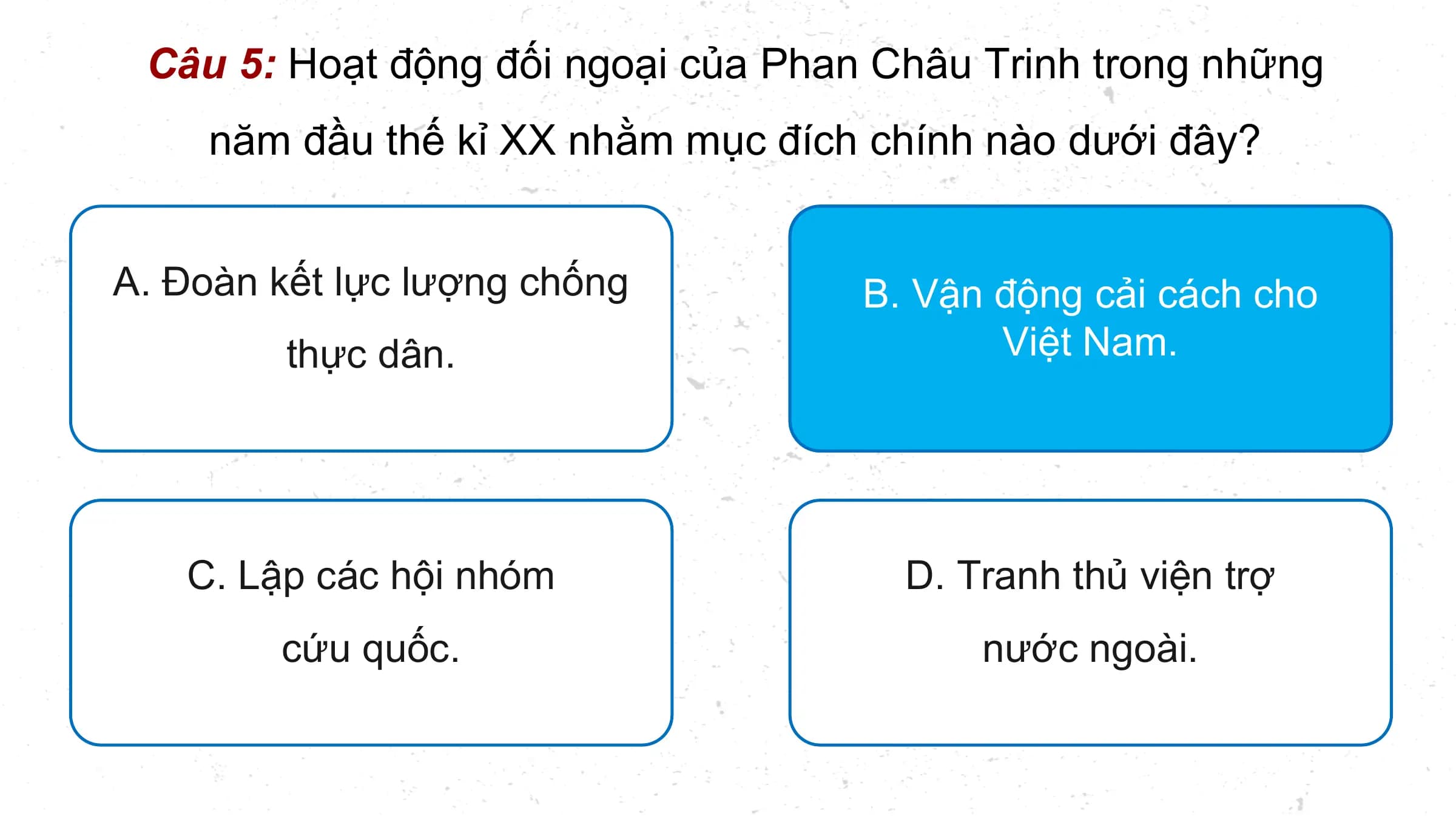 Câu 5: Hoạt động đối ngoại của Phan Châu Trinh trong những
 năm đầu thế kỉ XX nhằm mục đích chính nào dưới đây?

A. Đoàn kết lực lượng chống B. Vận
 B. Vận động
 động cải
 cải cách
 cách cho
 cho
 thực dân. Việt
 Việt Nam.
 Nam.

 C. Lập các hội nhóm D. Tranh thủ viện trợ
 cứu quốc. nước ngoài.