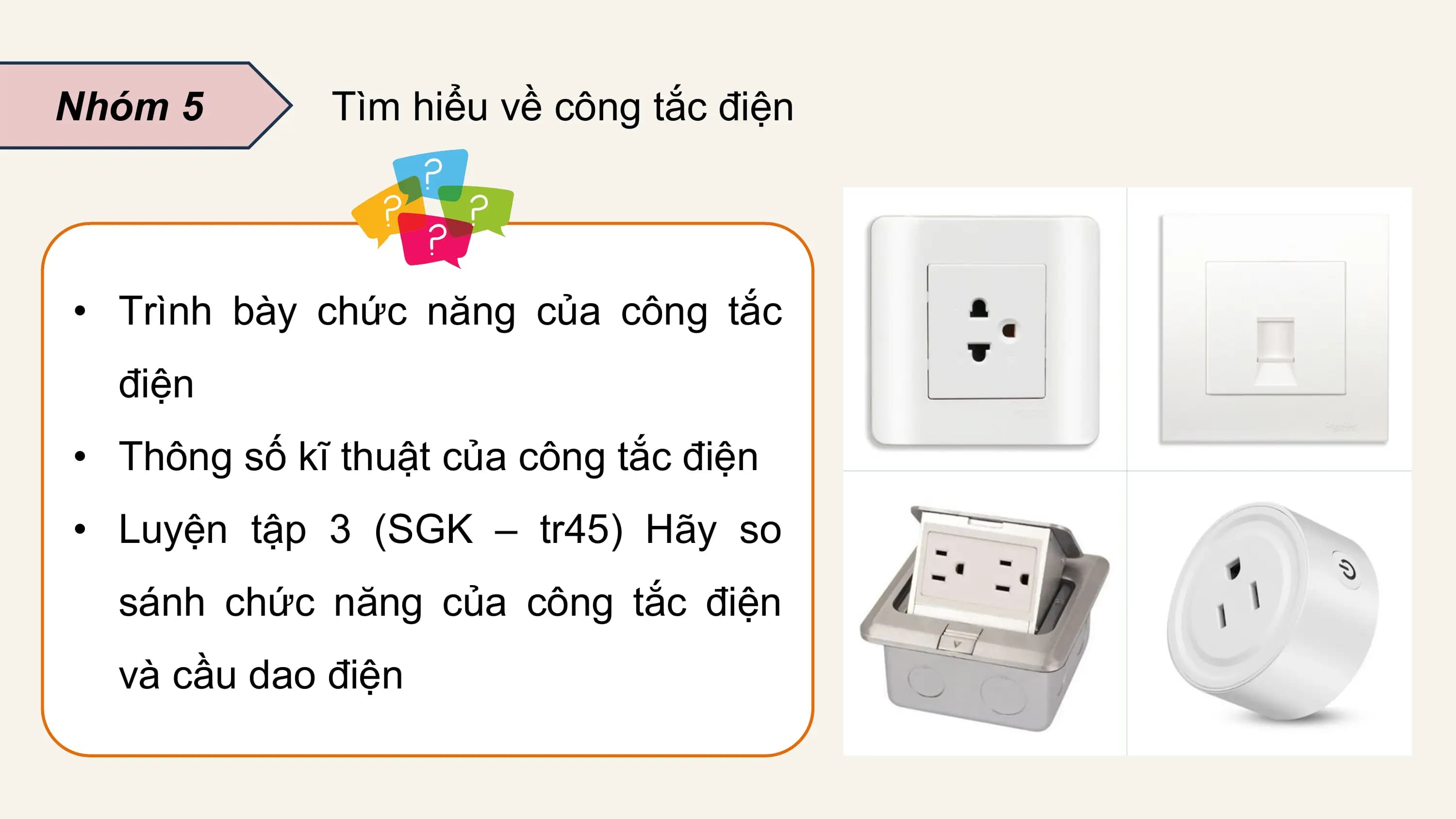 Nhóm 5 Tìm hiểu về công tắc điện

• Trình bày chức năng của công tắc
 điện
• Thông số kĩ thuật của công tắc điện
• Luyện tập 3 (SGK – tr45) Hãy so
 sánh chức năng của công tắc điện
 và cầu dao điện