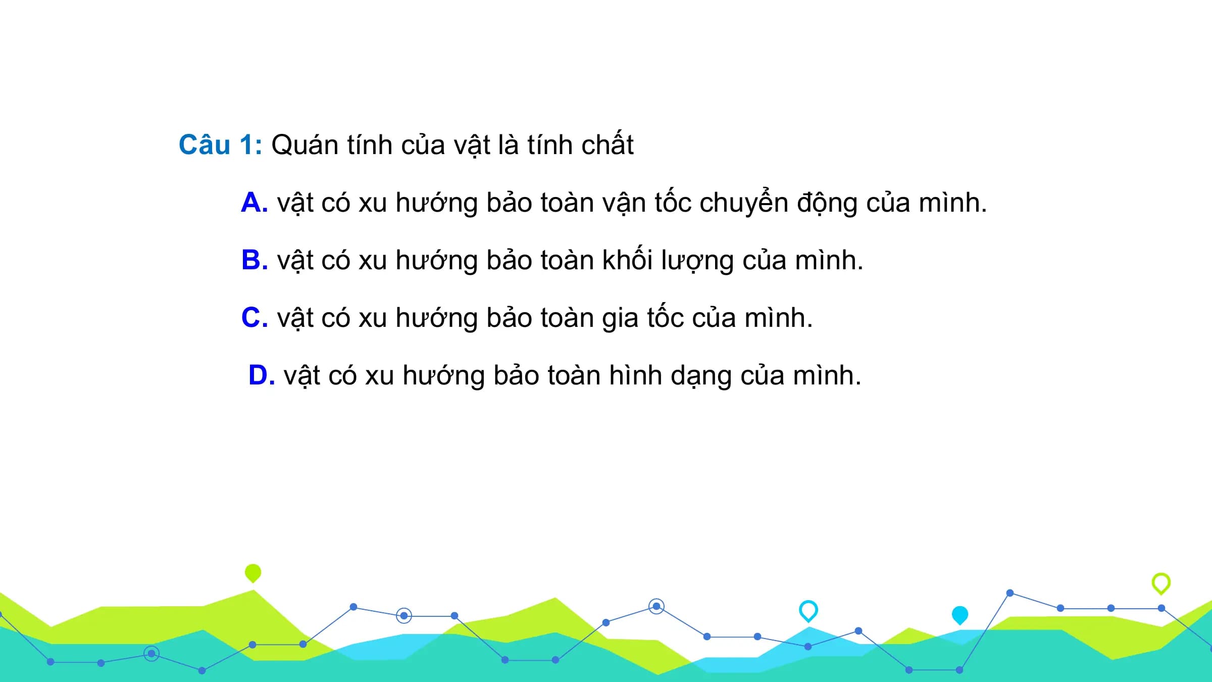 Câu 1: Quán tính của vật là tính chất

 A. vật có xu hướng bảo toàn vận tốc chuyển động của mình.

 B. vật có xu hướng bảo toàn khối lượng của mình.

 C. vật có xu hướng bảo toàn gia tốc của mình.

 D. vật có xu hướng bảo toàn hình dạng của mình.