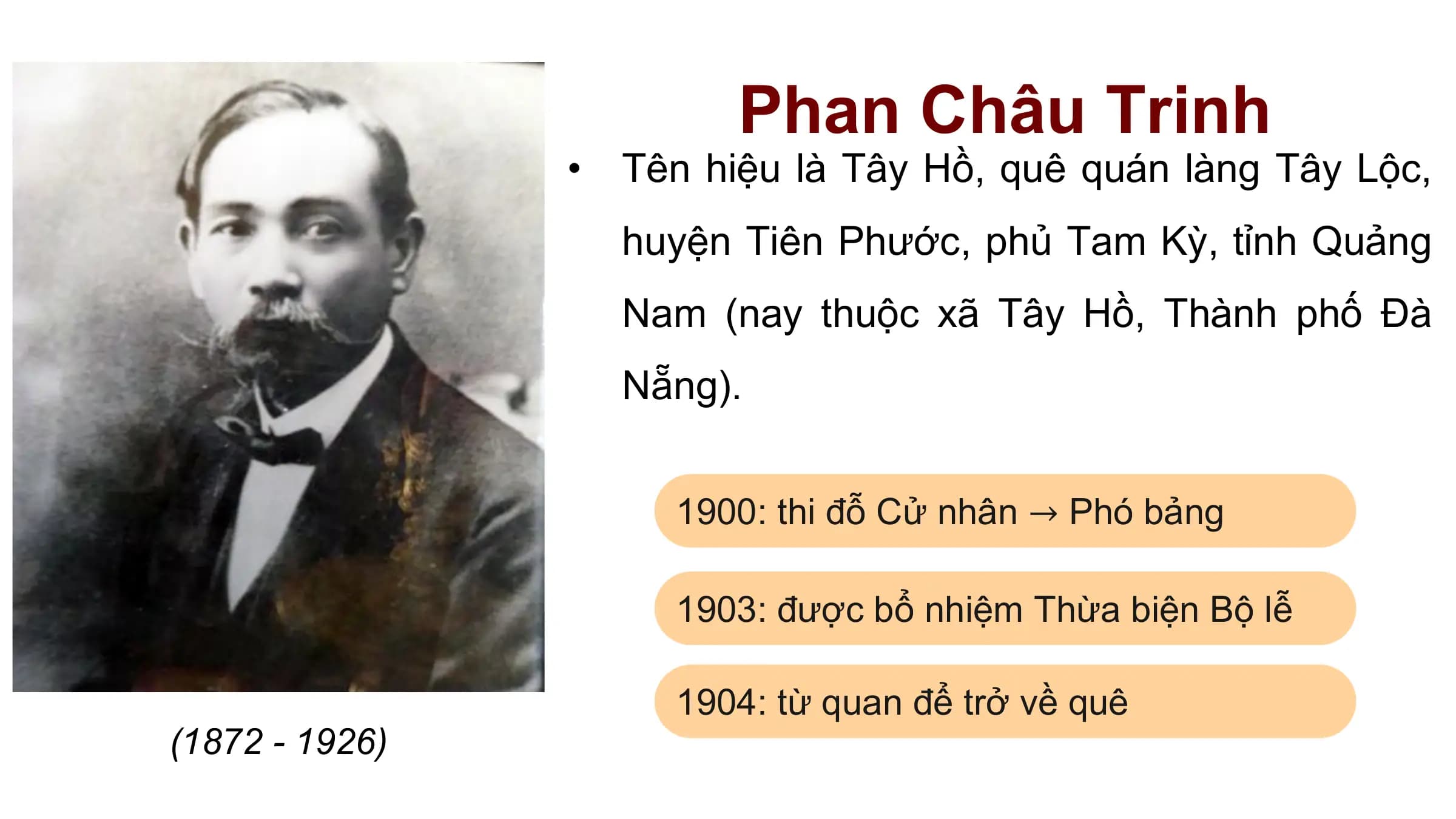 Phan Châu Trinh
 • Tên hiệu là Tây Hồ, quê quán làng Tây Lộc,
 huyện Tiên Phước, phủ Tam Kỳ, tỉnh Quảng
 Nam (nay thuộc xã Tây Hồ, Thành phố Đà
 Nẵng).

 1900: thi đỗ Cử nhân → Phó bảng

 1903: được bổ nhiệm Thừa biện Bộ lễ

 1904: từ quan để trở về quê
(1872 - 1926)