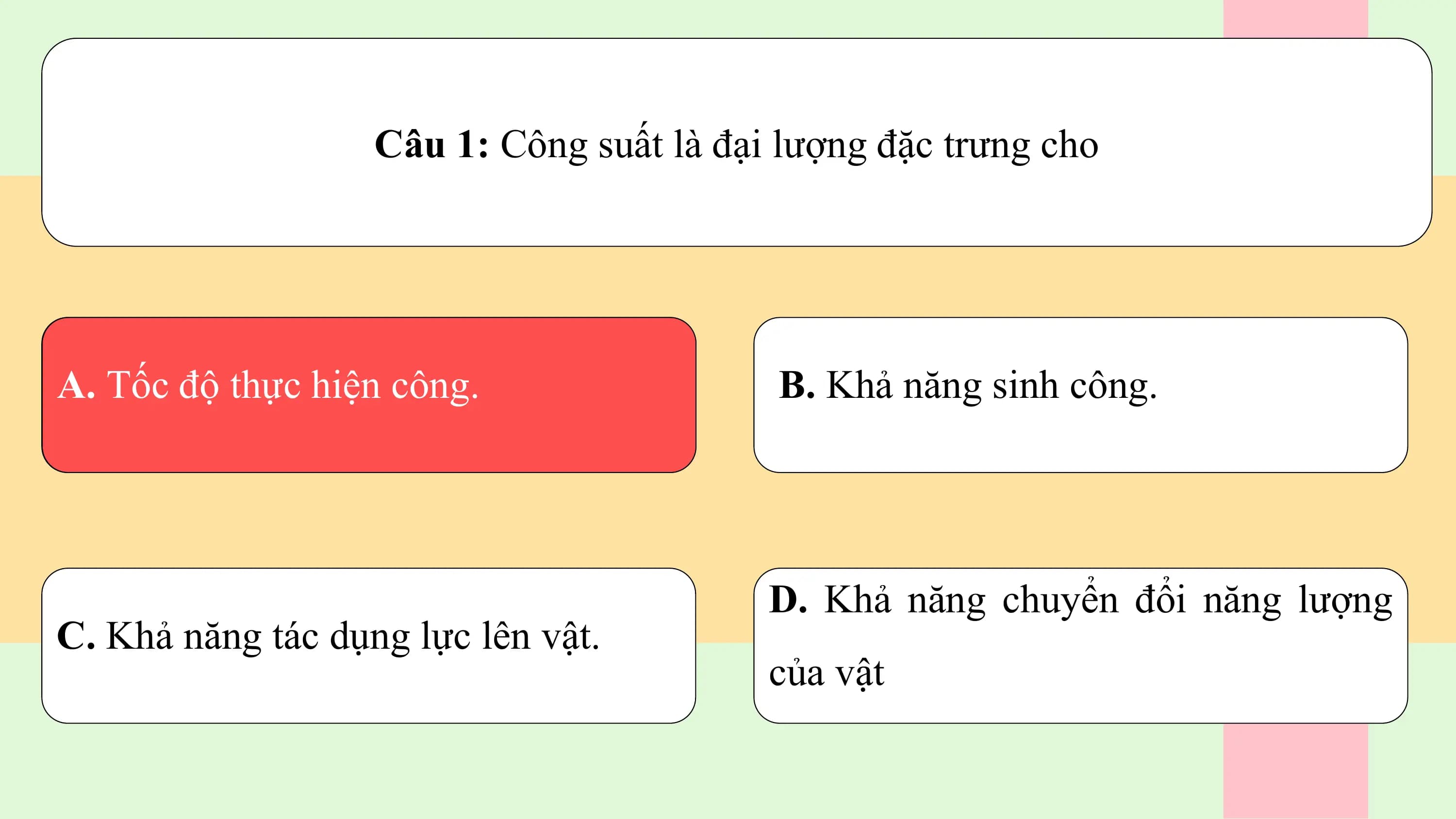 Câu 1: Công suất là đại lượng đặc trưng cho

A. Tốc độ thực hiện công. B. Khả năng sinh công.

 D. Khả năng chuyển đổi năng lượng
C. Khả năng tác dụng lực lên vật.
 của vật