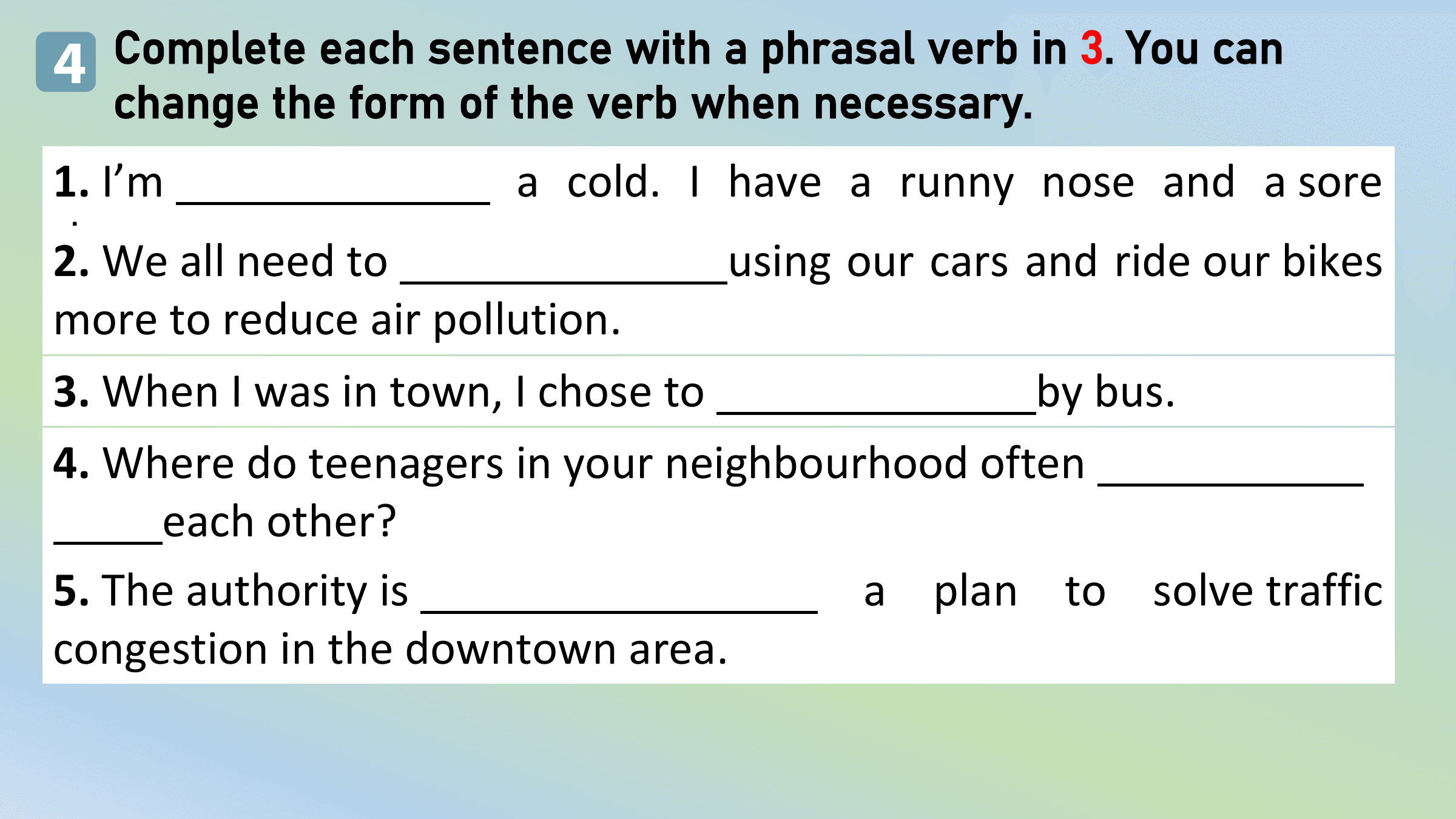 4 Complete each sentence with a phrasal verb in 3. You can
 change the form of the verb when necessary.
1. I’m a cold. I have a runny nose and a sore
throat.
2. We all need to using our cars and ride our bikes
more to reduce air pollution.
3. When I was in town, I chose to by bus.
4. Where do teenagers in your neighbourhood often
 each other?
5. The authority is a plan to solve traffic
congestion in the downtown area.