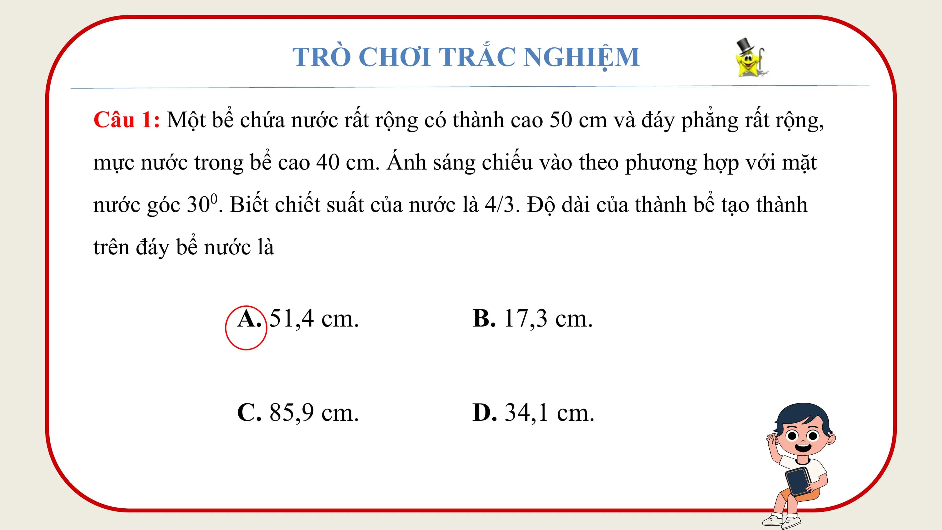 TRÒ CHƠI TRẮC NGHIỆM

Câu 1: Một bể chứa nước rất rộng có thành cao 50 cm và đáy phẳng rất rộng,
mực nước trong bể cao 40 cm. Ánh sáng chiếu vào theo phương hợp với mặt
nước góc 30 . Biết chiết suất của nước là 4/3. Độ dài của thành bể tạo thành
 0

trên đáy bể nước là

 A. 51,4 cm. B. 17,3 cm.

 C. 85,9 cm. D. 34,1 cm.