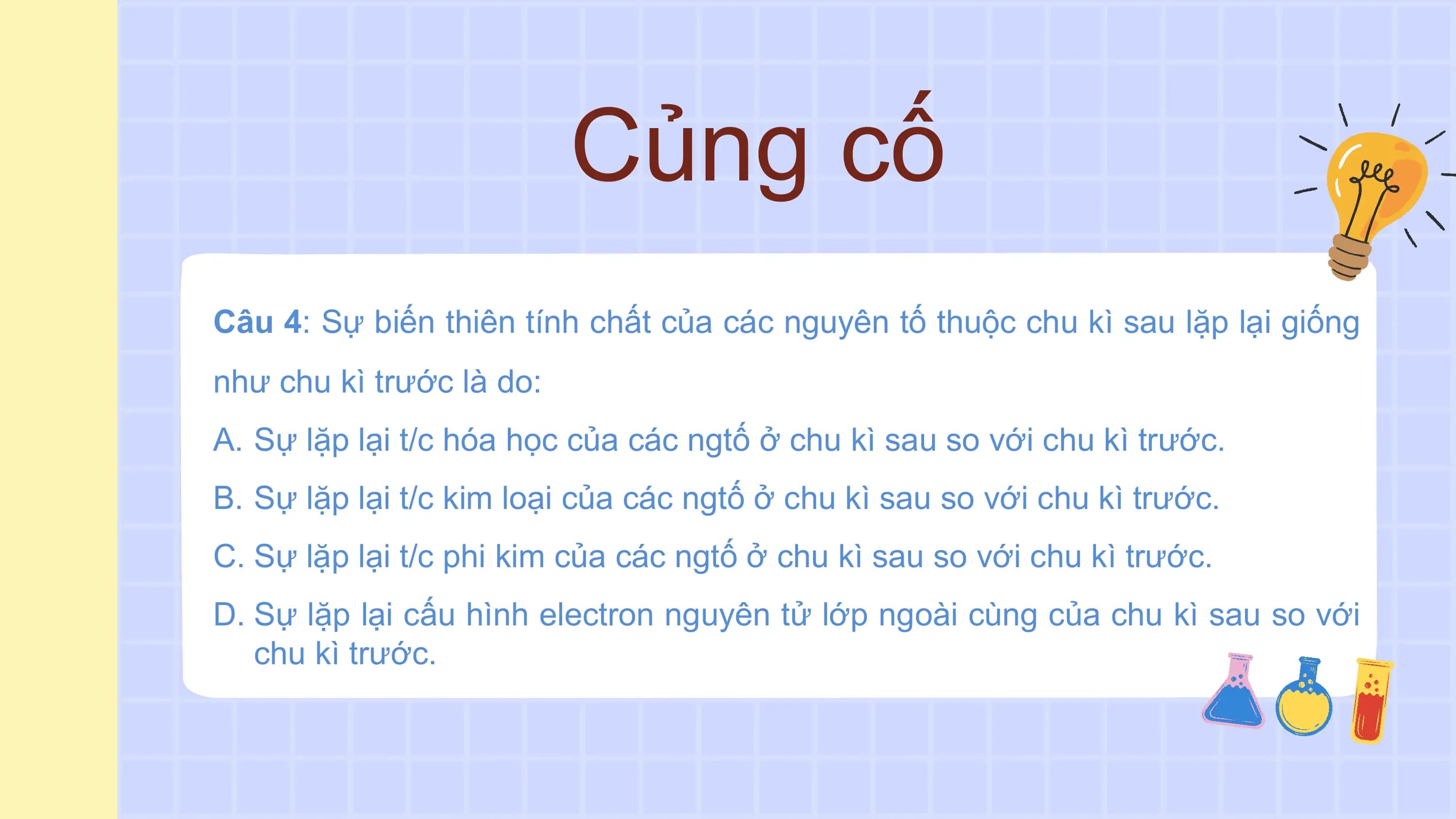 Củng cố
Câu 4: Sự biến thiên tính chất của các nguyên tố thuộc chu kì sau lặp lại giống
như chu kì trước là do:
A. Sự lặp lại t/c hóa học của các ngtố ở chu kì sau so với chu kì trước.
B. Sự lặp lại t/c kim loại của các ngtố ở chu kì sau so với chu kì trước.
C. Sự lặp lại t/c phi kim của các ngtố ở chu kì sau so với chu kì trước.
D. Sự lặp lại cấu hình electron nguyên tử lớp ngoài cùng của chu kì sau so với
 chu kì trước.