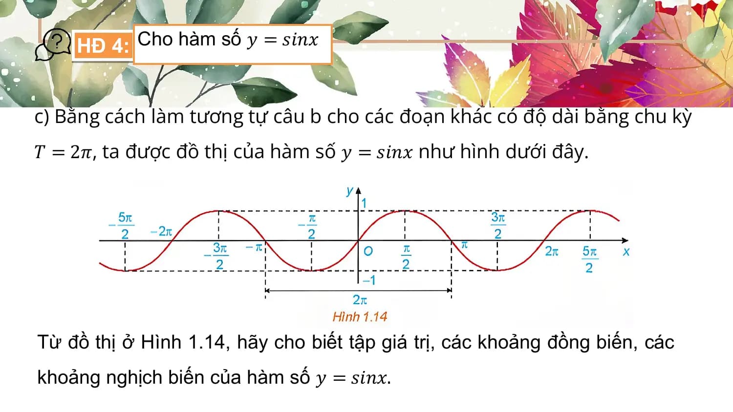 HĐ 4: Cho hàm số 𝑦 = 𝑠𝑖𝑛𝑥

c) Bằng cách làm tương tự câu b cho các đoạn khác có độ dài bằng chu kỳ
𝑇 = 2𝜋, ta được đồ thị của hàm số 𝑦 = 𝑠𝑖𝑛𝑥 như hình dưới đây.

Từ đồ thị ở Hình 1.14, hãy cho biết tập giá trị, các khoảng đồng biến, các
khoảng nghịch biến của hàm số 𝑦 = 𝑠𝑖𝑛𝑥.