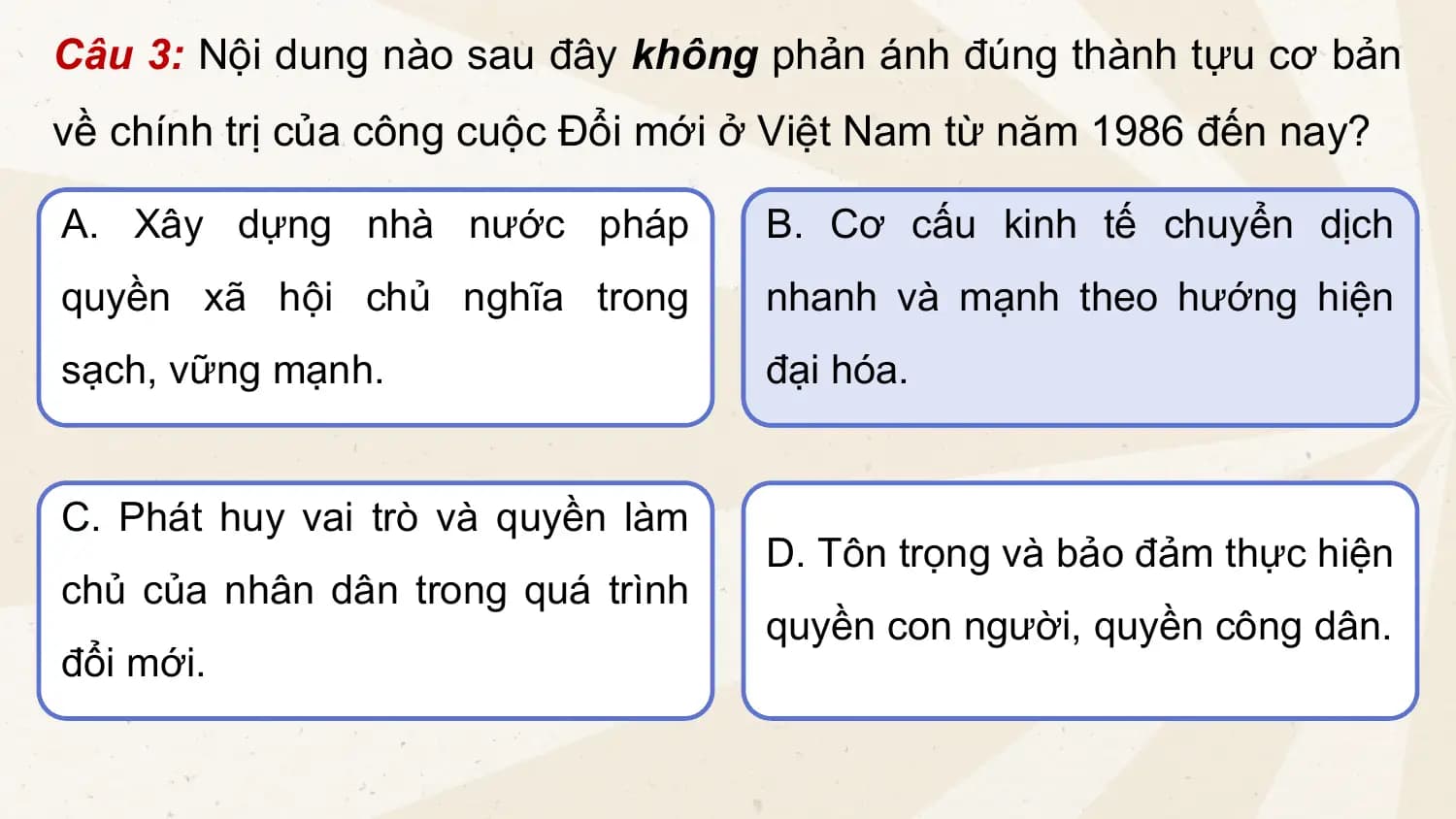 Câu 3: Nội dung nào sau đây không phản ánh đúng thành tựu cơ bản
về chính trị của công cuộc Đổi mới ở Việt Nam từ năm 1986 đến nay?
A. Xây dựng nhà nước pháp B. Cơ cấu kinh tế chuyển dịch
quyền xã hội chủ nghĩa trong nhanh và mạnh theo hướng hiện
sạch, vững mạnh. đại hóa.
C. Phát huy vai trò và quyền làm
D. Tôn trọng và bảo đảm thực hiện
chủ của nhân dân trong quá trình
quyền con người, quyền công dân.
đổi mới.