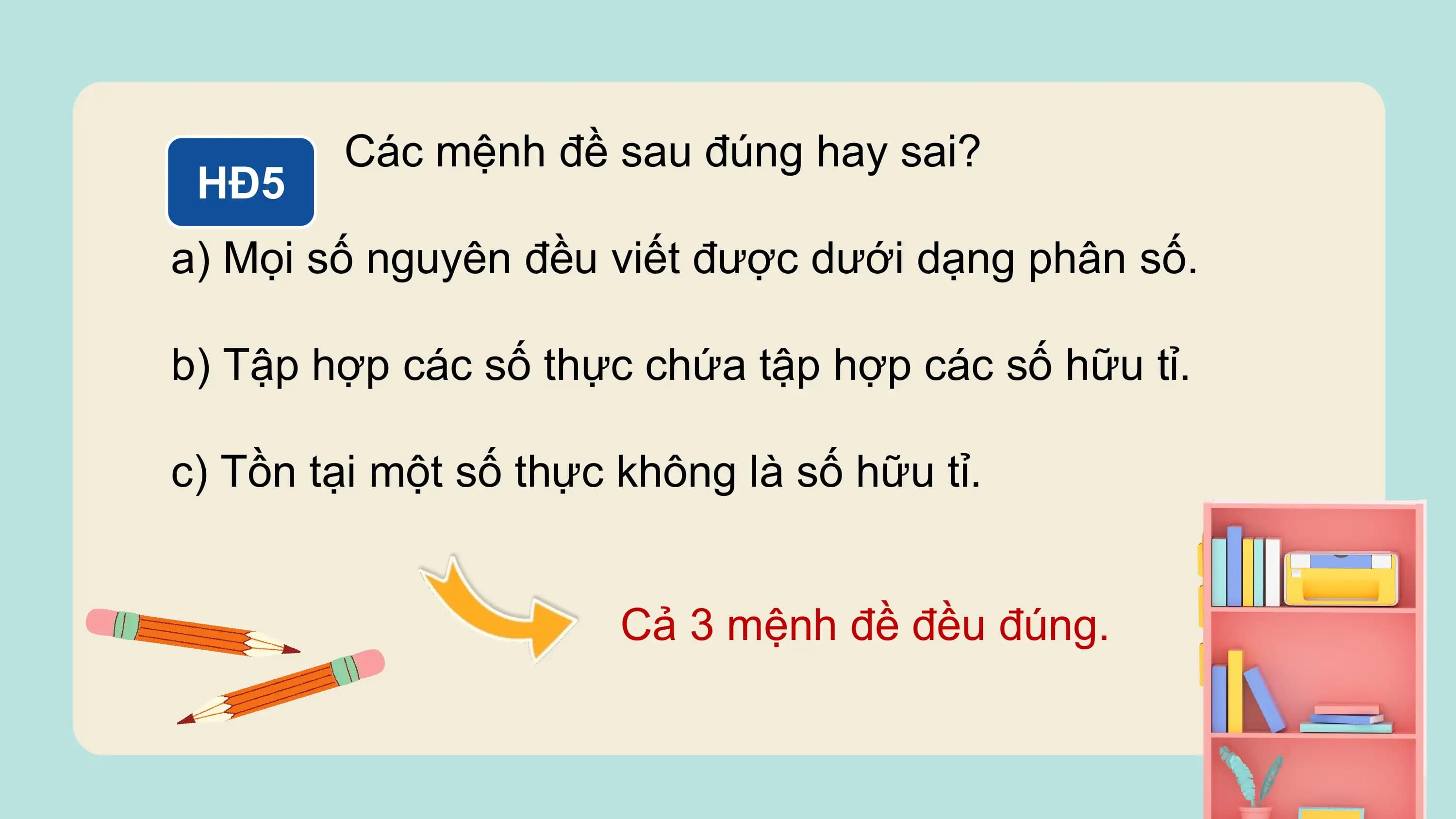 Các mệnh đề sau đúng hay sai?
 HĐ5
a) Mọi số nguyên đều viết được dưới dạng phân số.

b) Tập hợp các số thực chứa tập hợp các số hữu tỉ.

c) Tồn tại một số thực không là số hữu tỉ.

 Cả 3 mệnh đề đều đúng.